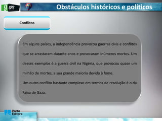 Obstáculos históricos e políticos
Conflitos
Em alguns países, a independência provocou guerras civis e conflitos
que se arrastaram durante anos e provocaram inúmeros mortos. Um
desses exemplos é a guerra civil na Nigéria, que provocou quase um
milhão de mortes, a sua grande maioria devido à fome.
Um outro conflito bastante complexo em termos de resolução é o da
Faixa de Gaza.
 