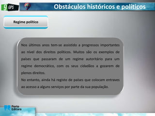 Obstáculos históricos e políticos
Regime político
Nos últimos anos tem-se assistido a progressos importantes
ao nível dos direitos políticos. Muitos são os exemplos de
países que passaram de um regime autoritário para um
regime democrático, com os seus cidadãos a gozarem de
plenos direitos.
No entanto, ainda há registo de países que colocam entraves
ao acesso a alguns serviços por parte da sua população.
 