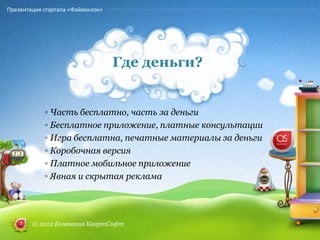 Презентация стартапа «Файвоклок»




                                   Где деньги?


            ◦ Часть бесплатно, часть за деньги
            ◦ Бесплатное приложение, платные консультации
            ◦ Игра бесплатна, печатные материалы за деньги
            ◦ Коробочная версия
            ◦ Платное мобильное приложение
            ◦ Явная и скрытая реклама




        © 2012 Компания КвартСофт
 