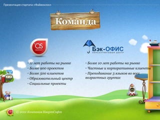 Презентация стартапа «Файвоклок»




                ◦ 11 лет работы на рынке   ◦ Более 10 лет работы на рынке
                ◦ Более 900 проектов       ◦ Частные и корпоративные клиенты
                ◦ Более 500 клиентов       ◦ Преподавание 3 языков во всех
                ◦ Образовательный центр    возрастных группах
                ◦ Социальные проекты




        © 2012 Компания КвартСофт
 