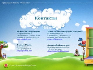 Презентация стартапа «Файвоклок»




                                      Контакты


                Компания КвартСофт              Консалтинговый центр "Бэк-офис"
                ул. Орджоникидзе 10             ул. Вознесенского, 31
                г. Краматорск, Украина, 84300   г. Краматорск, Украина, 84300
                телефон: +38 (0626) 48-12-74    телефон: +38 (0626) 43-05-86
                www.quartsoft.com               www.b-office.com.ua


                Алексей Пашин                   Александр Пиринский
                Арт директор                    Начальник языкового отдела
                +38 (050) 633-12-17             +38 (050) 933-29-17
                alexp@quartsoft.com             alex.pirinsky@b-office.com.ua




        © 2012 Компания КвартСофт
 