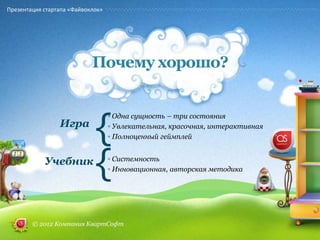 Презентация стартапа «Файвоклок»




                            Почему хорошо?



                             {
                                   ◦ Одна сущность – три состояния
                 Игра              ◦ Увлекательная, красочная, интерактивная
                                   ◦ Полноценный геймплей


            Учебник
                             {     ◦ Системность
                                   ◦ Инновационная, авторская методика




        © 2012 Компания КвартСофт
 