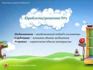 Презентация стартапа «Файвоклок»




                         Проблема/решение №1



              Недостаток – академический подход к изложению
              Следствие – попытка объять необъятное
              Решение – ограничение объема материалов




        © 2012 Компания КвартСофт
 
