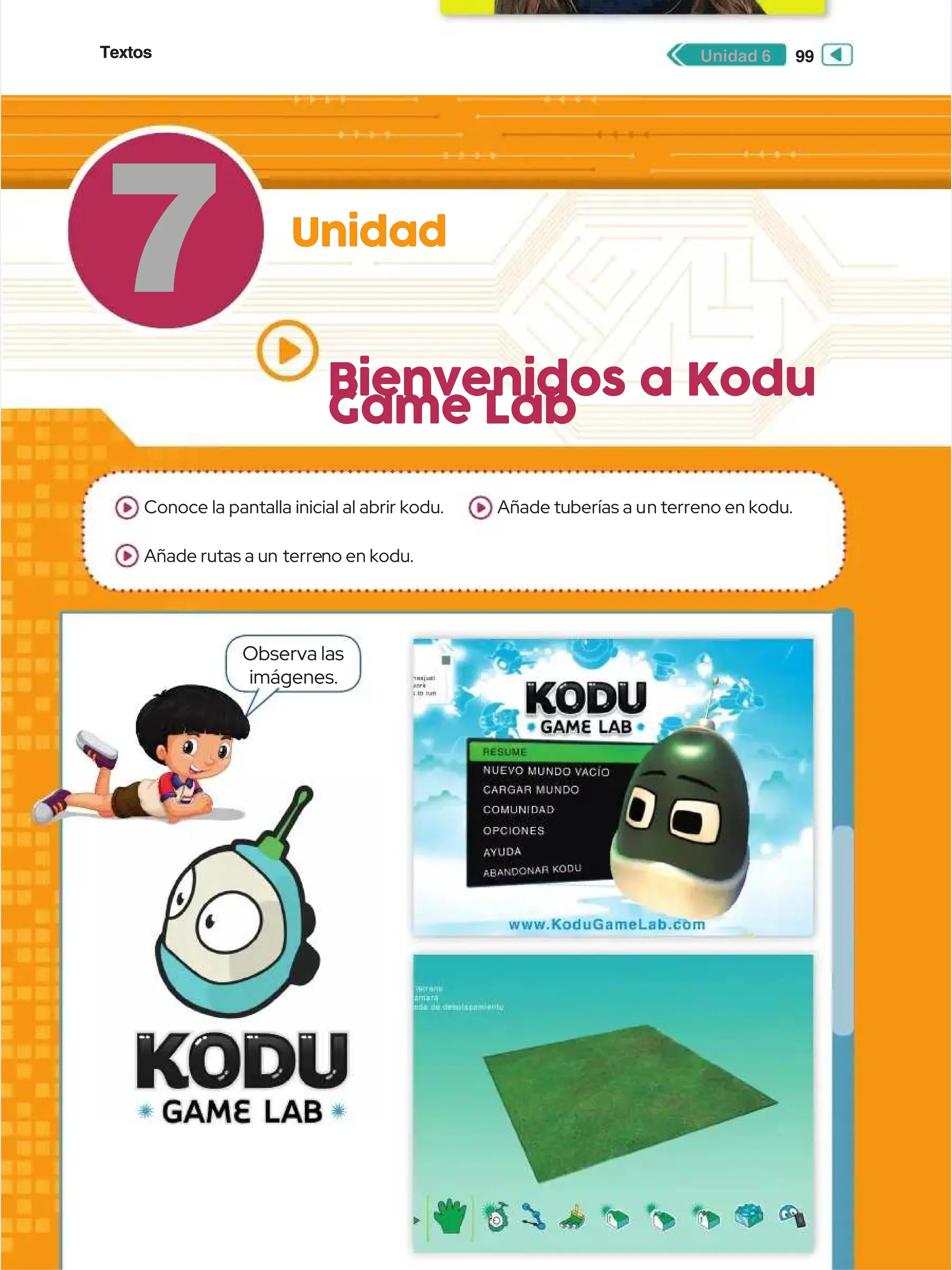 Textos
Textos 99
99
Unidad 6
Unidad 6
7
7 Unidad
Unidad
Bienvenidos a Kodu
Bienvenidos a Kodu
Game Lab
Game Lab
Observa las
Observa las
imágenes.
imágenes.
Conoce la pantalla inicial al abrir kodu.
Conoce la pantalla inicial al abrir kodu.
Añade rutas a un
Añade rutas a un terre
terreno en kodu.
no en kodu.
Añade tuberías a u
Añade tuberías a un terreno en kodu.
n terreno en kodu.
 