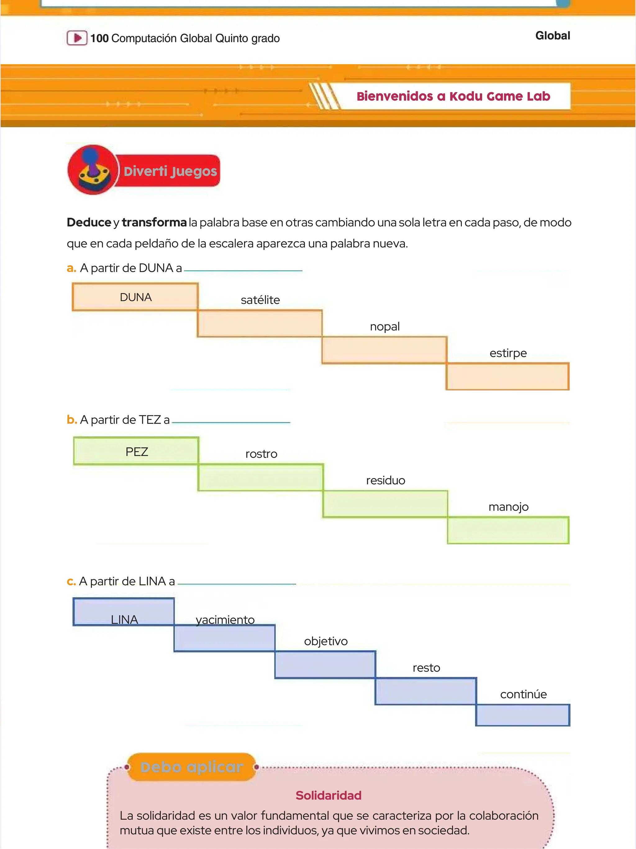 Global
Global
100
100 Computación Global Quinto grado
Computación Global Quinto grado
Diverti Juegos
Diverti Juegos
Bienvenidos a Kodu Game Lab
Bienvenidos a Kodu Game Lab
Debo aplicar
Debo aplicar
Solidaridad
Solidaridad
La solidaridad es un valor fundamental que se caracteriza por la colaboración
La solidaridad es un valor fundamental que se caracteriza por la colaboración
mutua que existe entre los individuos, ya que vivimos en sociedad.
mutua que existe entre los individuos, ya que vivimos en sociedad.
Deduce
Deducey
y transforma
transformala palabra base en otras cambiando una sola letra en cada paso, de modo
la palabra base en otras cambiando una sola letra en cada paso, de modo
que en cada peldaño de la escalera aparezca una palabra nueva.
que en cada peldaño de la escalera aparezca una palabra nueva.
a.
a. A partir de DUNA a
A partir de DUNA a
DUNA
DUNA satélite
satélite
nopal
nopal
estirpe
estirpe
b.
b. A partir de TEZ a
A partir de TEZ a
PEZ
PEZ rostro
rostro
residuo
residuo
manojo
manojo
c.
c. A partir de LINA a
A partir de LINA a
LINA
LINA yacimiento
yacimiento
objetivo
objetivo
resto
resto
continúe
continúe
 