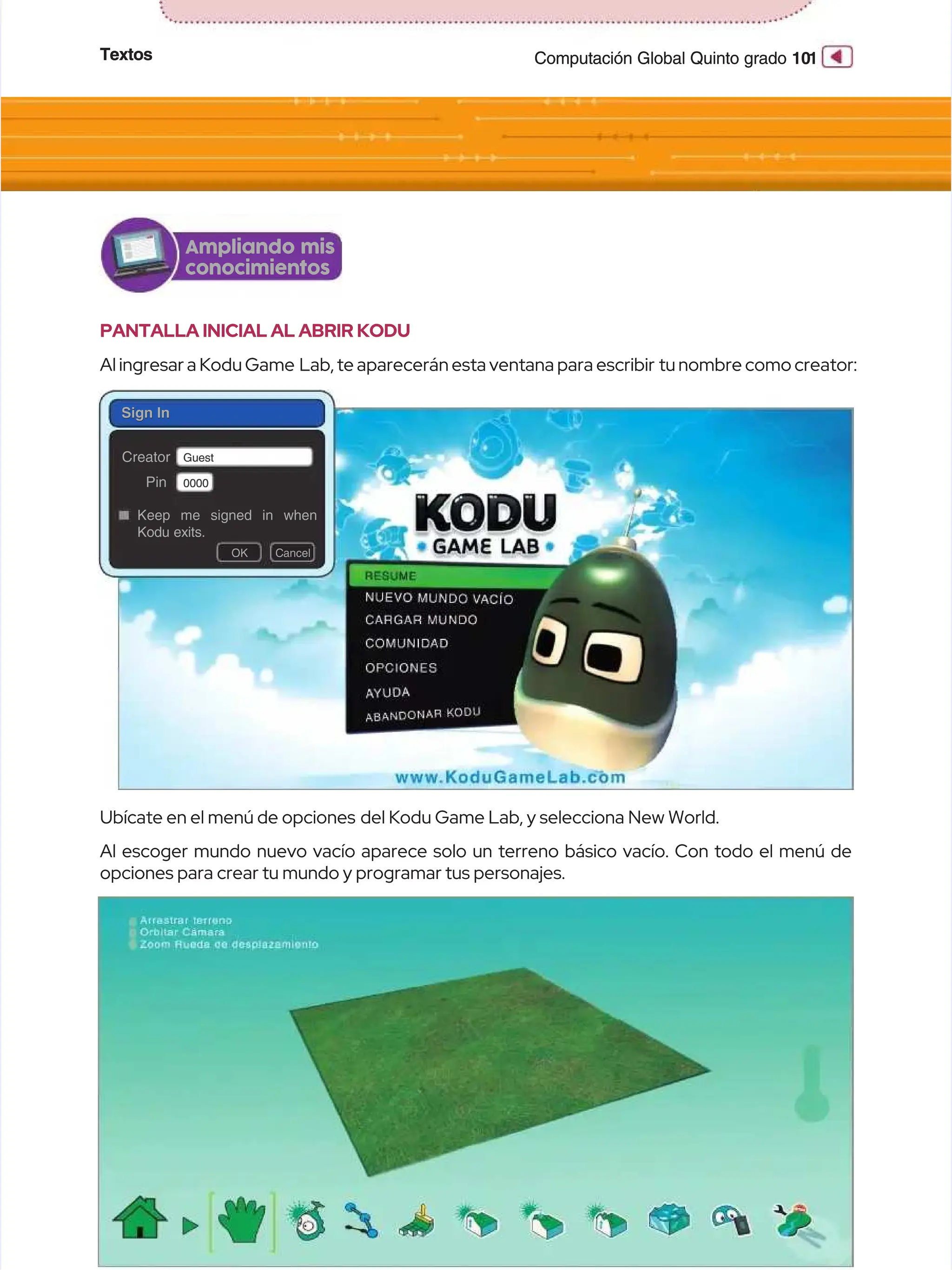 Textos
Textos 10
101
1
Computación Global Quinto grado
Computación Global Quinto grado
PANTALLA INICIAL AL ABRIR KODU
PANTALLA INICIAL AL ABRIR KODU
Al ingresar a Kodu Game
Al ingresar a Kodu Game Lab, te aparecerán esta ventana para escribir
Lab, te aparecerán esta ventana para escribir tu nombre como creator:
tu nombre como creator:
Al escoger mundo nuevo vacío aparece solo un terreno básico vacío. Con todo el menú de
Al escoger mundo nuevo vacío aparece solo un terreno básico vacío. Con todo el menú de
opciones para crear tu mundo y programar tus personajes.
opciones para crear tu mundo y programar tus personajes.
Ampliando mis
Ampliando mis
conocimientos
conocimientos
Sign In
Sign In
Sign In
Sign In
Creator
Creator
Pin
Pin
Guest
Guest
O
OK
K C
Ca
an
nc
ce
el
l
0000
0000
Keep me signed in when
Keep me signed in when
Kodu exits.
Kodu exits.
Ubícate en el menú de opciones
Ubícate en el menú de opciones del Kodu Game Lab, y selecciona New World.
del Kodu Game Lab, y selecciona New World.
 