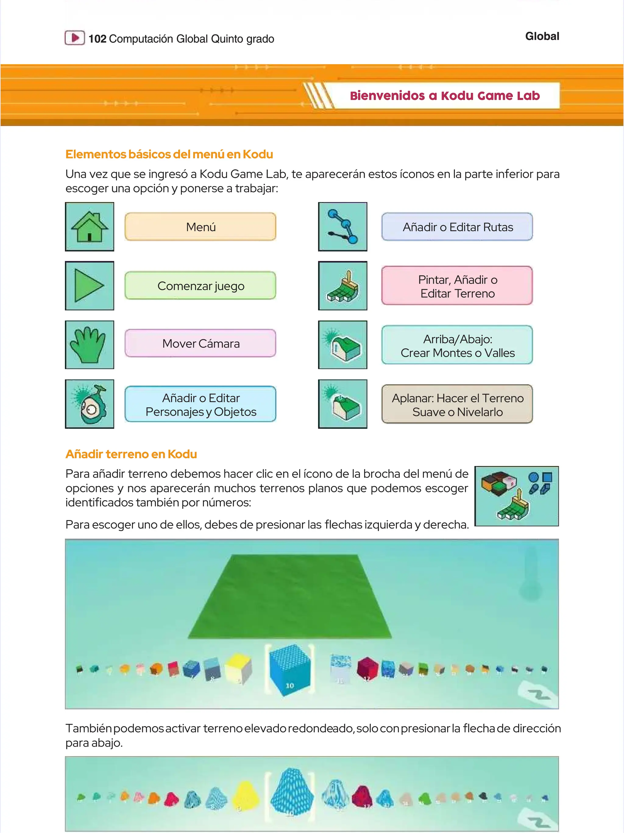 Global
Global
102
102 Computación Global Quinto grado
Computación Global Quinto grado
Bienvenidos a Kodu Game Lab
Bienvenidos a Kodu Game Lab
Elementosbásicosdel menú en Kodu
Elementosbásicosdel menú en Kodu
Una vez que se ingresó a Kodu Game Lab, te aparecerán estos íconos en la parte inferior para
Una vez que se ingresó a Kodu Game Lab, te aparecerán estos íconos en la parte inferior para
escoger una opción y ponerse a trabajar:
escoger una opción y ponerse a trabajar:
Añadir terreno en K
Añadir terreno en Kodu
odu
Para añadir terreno debemos hacer clic en el ícono de la brocha del menú de
Para añadir terreno debemos hacer clic en el ícono de la brocha del menú de
opciones y nos aparecerán muchos terrenos planos que podemos escoger
opciones y nos aparecerán muchos terrenos planos que podemos escoger
identifcados también por números:
identifcados también por números:
Para escoger uno de ellos, debes de presionar las
Para escoger uno de ellos, debes de presionar las echas izquierda y derecha.
echas izquierda y derecha.
Tambiénpodemosactivar
Tambiénpodemosactivar terrenoelevadoredonde
terrenoelevadoredondeado,soloconpresionarla
ado,soloconpresionarla echade
echade dirección
dirección
para abajo.
para abajo.
M
Me
en
nú
ú A
Añ
ña
ad
di
ir
r o
o E
Ed
di
it
ta
ar
r R
Ru
ut
ta
as
s
Comenzar juego
Comenzar juego
Pintar, Añadir o
Pintar, Añadir o
Editar
Editar T
Terreno
erreno
Arriba/Abajo:
Arriba/Abajo:
Crear Montes o Valles
Crear Montes o Valles
Aplanar: Hacer el Terreno
Aplanar: Hacer el Terreno
Suave o Nivelarlo
Suave o Nivelarlo
Mover Cámara
Mover Cámara
Añadir o Editar
Añadir o Editar
Personajes y Objetos
Personajes y Objetos
 