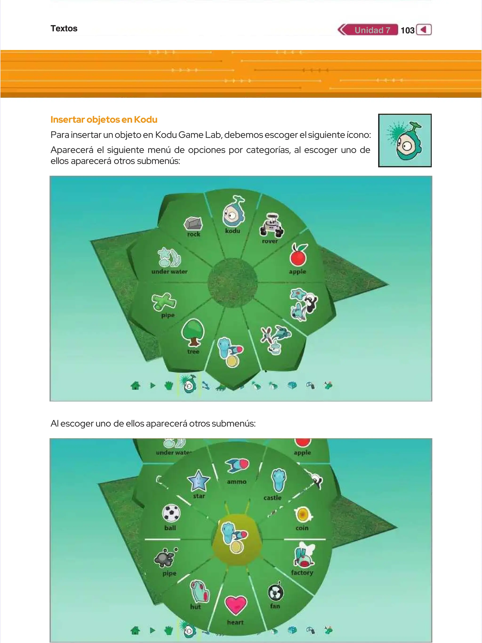 Textos
Textos 103
103
Unidad 7
Unidad 7
Insertar objetosen Kodu
Insertar objetosen Kodu
Para insertar un objeto en
Para insertar un objeto en Kodu Game Lab, debemos escoger el siguiente ícono:
Kodu Game Lab, debemos escoger el siguiente ícono:
Aparecerá el siguiente menú de opciones por categorías, al escoger uno de
Aparecerá el siguiente menú de opciones por categorías, al escoger uno de
ellos aparecerá otros submenús:
ellos aparecerá otros submenús:
Al escoger uno
Al escoger uno de ellos aparecerá otr
de ellos aparecerá otros submenús:
os submenús:
 