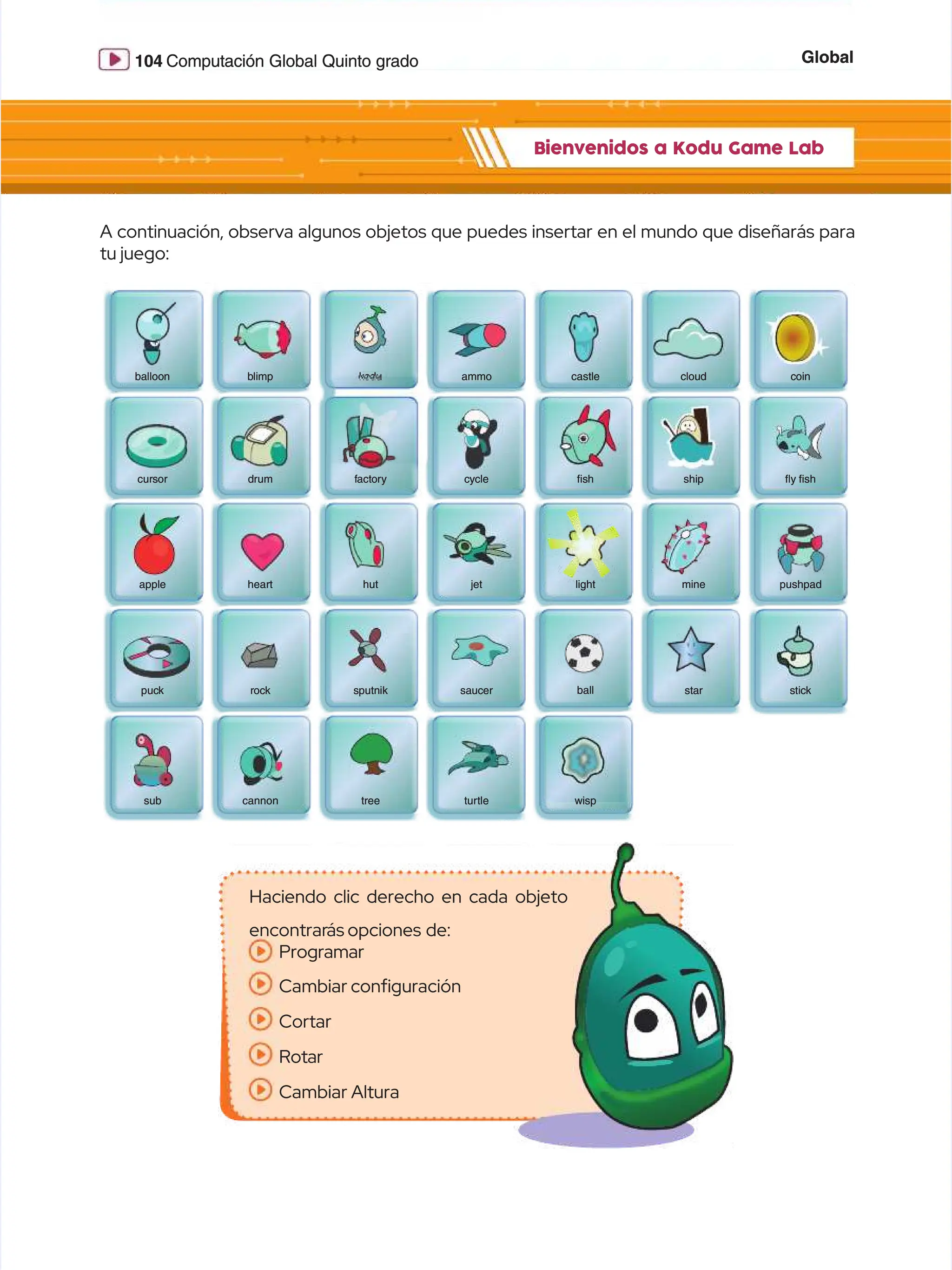Global
Global
104
104 Computación Global Quinto grado
Computación Global Quinto grado
Bienvenidos a Kodu Game Lab
Bienvenidos a Kodu Game Lab
A continuación, observa algunos objetos que puedes insertar en el mundo que diseñarás para
A continuación, observa algunos objetos que puedes insertar en el mundo que diseñarás para
tu juego:
tu juego:
kodu
kodu
ball
ball
c
cl
lo
ou
ud
d c
co
oi
in
n
castle
castle
b
ba
al
ll
lo
oo
on
n b
bl
li
im
mp
p
t
tu
ur
rt
tl
le
e w
wi
is
sp
p
tree
tree
cannon
cannon
p
pu
uc
ck
k r
ro
oc
ck
k
sub
sub
ammo
ammo
c
cu
ur
rs
so
or
r d
dr
ru
um
m f
fa
ac
ct
to
or
ry
y c
cy
yc
cl
le
e ﬁ
ﬁs
sh
h s
sh
hi
ip
p ﬂ
ﬂy
y ﬁ
ﬁs
sh
h
pushpad
pushpad
mine
mine
light
light
jet
jet
hut
hut
heart
heart
apple
apple
s
sp
pu
ut
tn
ni
ik
k s
sa
au
uc
ce
er
r s
st
ta
ar
r s
st
ti
ic
ck
k
Haciendo clic derecho en cada objeto
Haciendo clic derecho en cada objeto
encontrar
encontrarás opciones
ás opciones de:
de:
Programar
Programar
Cambiar confguración
Cambiar confguración
Cortar
Cortar
Rotar
Rotar
Cambiar Altura
Cambiar Altura
 