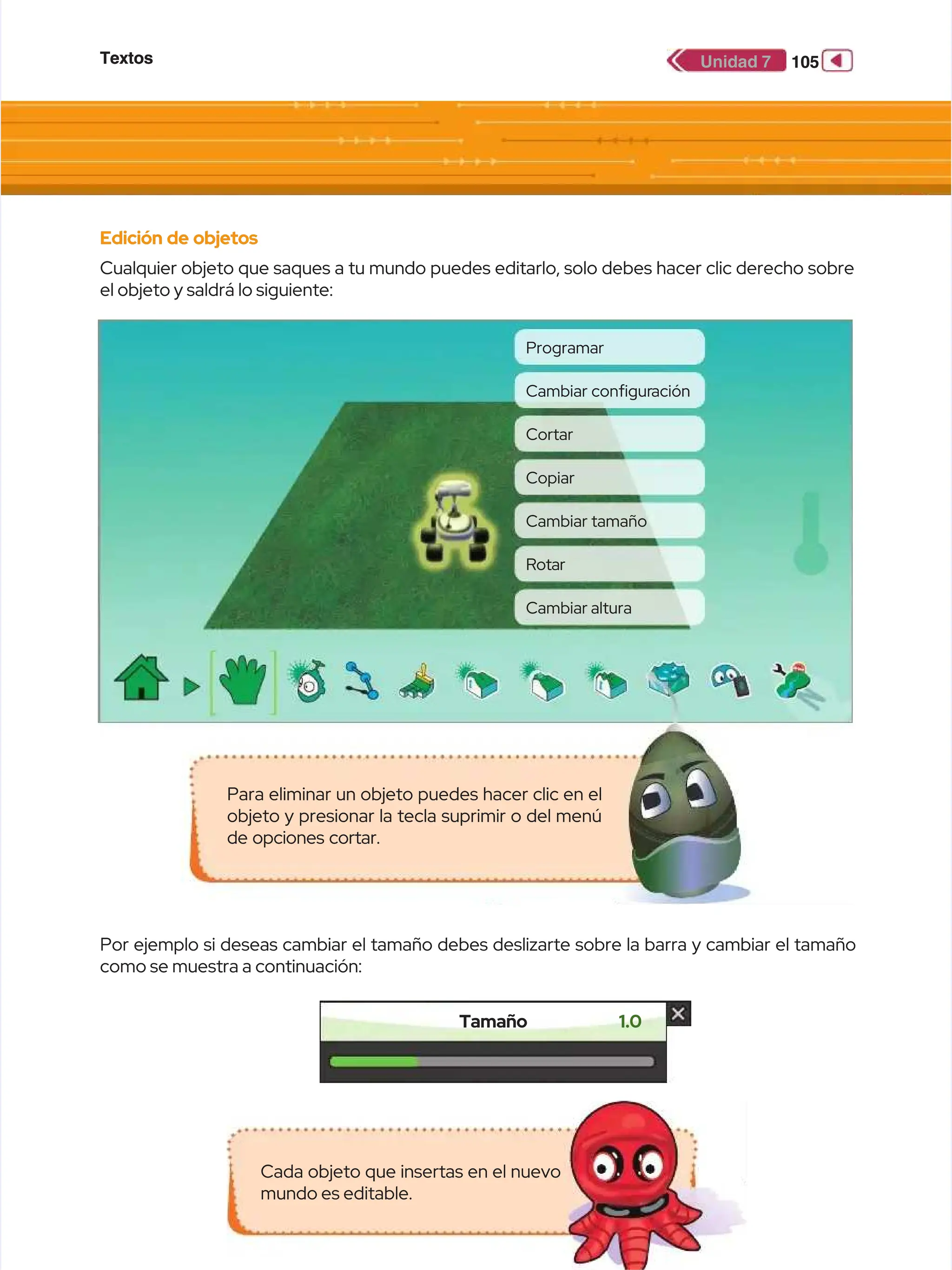 Textos
Textos 105
105
Unidad 7
Unidad 7
Edición de objetos
Edición de objetos
Cualquier objeto que saques a tu mundo puedes editarlo, solo debes hacer clic derecho sobre
Cualquier objeto que saques a tu mundo puedes editarlo, solo debes hacer clic derecho sobre
el objeto y saldrá lo siguiente:
el objeto y saldrá lo siguiente:
Por ejemplo si deseas cambiar el tamaño debes deslizarte sobre la barra y cambiar el tamaño
Por ejemplo si deseas cambiar el tamaño debes deslizarte sobre la barra y cambiar el tamaño
como se muestra a continuación:
como se muestra a continuación:
Tamaño
Tamaño 1.0
1.0
Cada objeto que insertas en el nuevo
Cada objeto que insertas en el nuevo
mundo es editable.
mundo es editable.
Para eliminar un objeto puedes hacer clic en el
Para eliminar un objeto puedes hacer clic en el
objeto y presionar la tecla suprimir o del menú
objeto y presionar la tecla suprimir o del menú
de opciones cortar.
de opciones cortar.
Programar
Programar
Cortar
Cortar
Cambiar tamaño
Cambiar tamaño
Cambiar
Cambiar confgur
confguración
ación
Copiar
Copiar
Rotar
Rotar
Cambiar altura
Cambiar altura
 