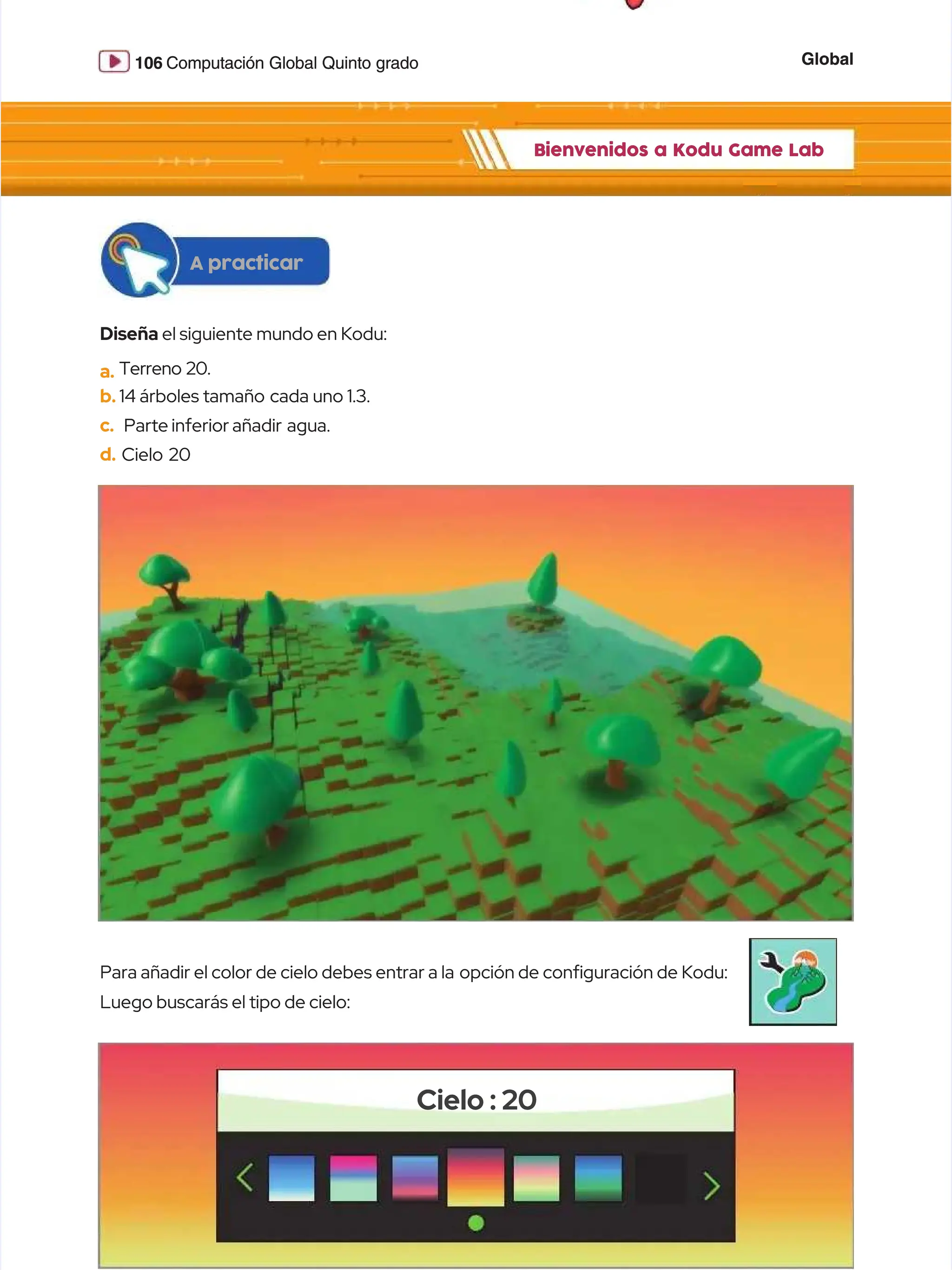 Global
Global
106
106 Computación Global Quinto grado
Computación Global Quinto grado
Bienvenidos a Kodu Game Lab
Bienvenidos a Kodu Game Lab
Diseña
Diseña el siguiente mundo en Kodu:
el siguiente mundo en Kodu:
a.
a. Terreno 20.
Terreno 20.
b.
b. 14 árboles tamaño
14 árboles tamaño cada uno 1.3.
cada uno 1.3.
c.
c. Parte
Parte inferior
inferior añadir agua.
añadir agua.
d.
d. Cielo 20
Cielo 20
A practicar
A practicar
Para añadir el color de cielo debes entrar a la
Para añadir el color de cielo debes entrar a la opción de confguración de Kodu:
opción de confguración de Kodu:
Luego buscarás el tipo de cielo:
Luego buscarás el tipo de cielo:
Cielo : 20
Cielo : 20
 