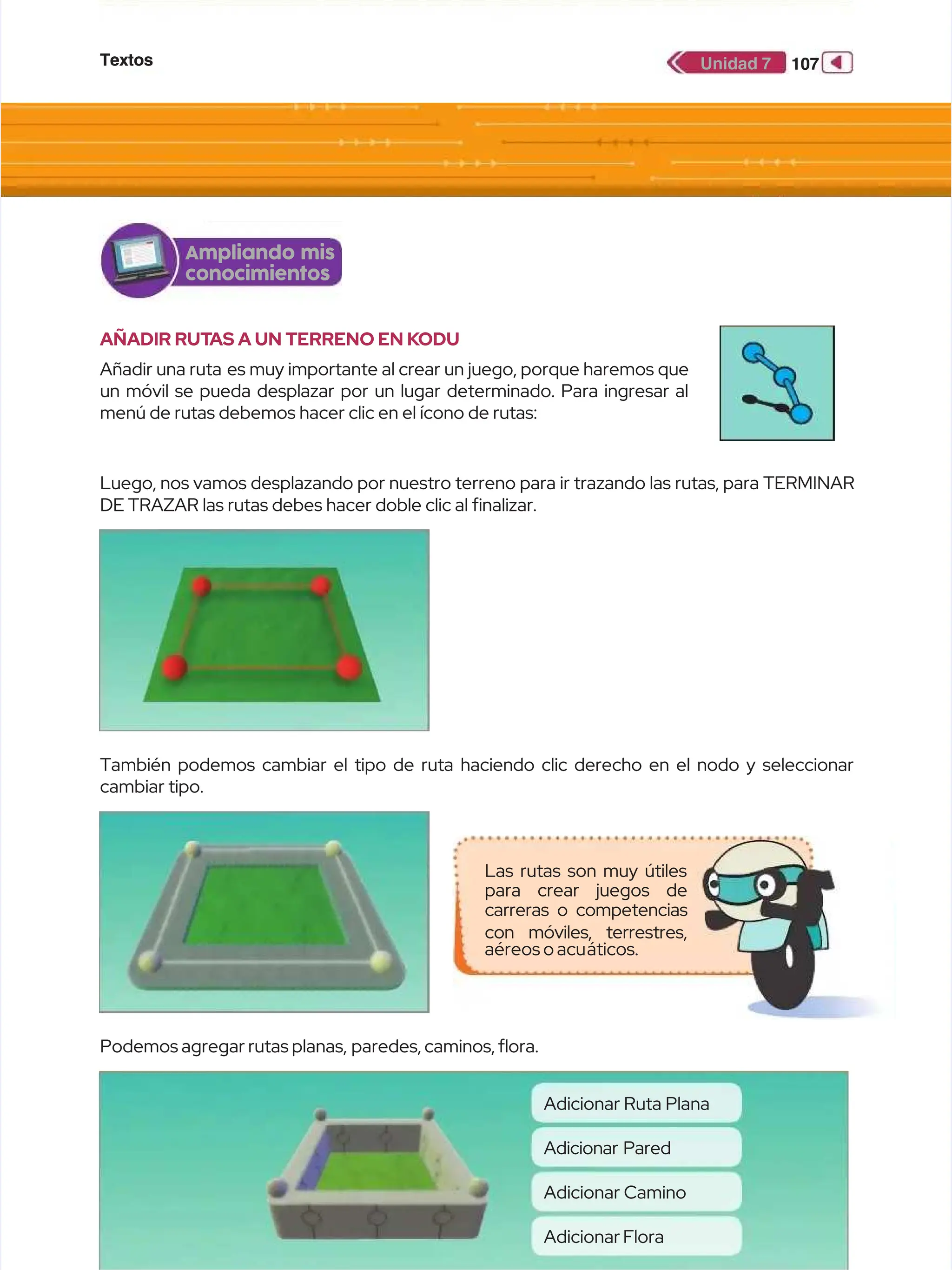 Textos
Textos 107
107
Unidad 7
Unidad 7
AÑADIR RUT
AÑADIR RUTAS A UN TERRENO EN K
AS A UN TERRENO EN KODU
ODU
Añadir una ruta
Añadir una ruta es muy importante al crear un juego, porque haremos que
es muy importante al crear un juego, porque haremos que
un móvil se pueda desplazar por un lugar determinado. Para ingresar al
un móvil se pueda desplazar por un lugar determinado. Para ingresar al
menú de rutas debemos hacer clic en el ícono de rutas:
menú de rutas debemos hacer clic en el ícono de rutas:
Luego, nos vamos desplazando por nuestro terreno para ir trazando las rutas, para TERMINAR
Luego, nos vamos desplazando por nuestro terreno para ir trazando las rutas, para TERMINAR
DE TRAZAR las rutas debes hacer doble clic al fnalizar.
DE TRAZAR las rutas debes hacer doble clic al fnalizar.
También podemos cambiar el tipo de ruta haciendo clic derecho en el nodo y seleccionar
También podemos cambiar el tipo de ruta haciendo clic derecho en el nodo y seleccionar
cambiar tipo.
cambiar tipo.
Podemos agregar rutas planas,
Podemos agregar rutas planas, paredes, caminos, ora.
paredes, caminos, ora.
Adicionar Ruta Plana
Adicionar Ruta Plana
Adicionar Camino
Adicionar Camino
Adicionar Pared
Adicionar Pared
Adicionar Flora
Adicionar Flora
Ampliando mis
Ampliando mis
conocimientos
conocimientos
Las rutas son muy útiles
Las rutas son muy útiles
para crear juegos de
para crear juegos de
carreras o competencias
carreras o competencias
con móviles, terrestres,
con móviles, terrestres,
aéreos o acu
aéreos o acuáticos.
áticos.
 