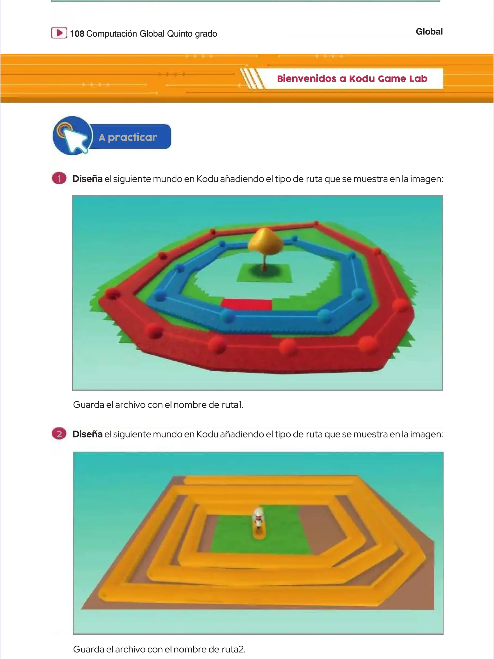 Global
Global
108
108 Computación Global Quinto grado
Computación Global Quinto grado
Bienvenidos a Kodu Game Lab
Bienvenidos a Kodu Game Lab
Guarda el archivo con el nombre de
Guarda el archivo con el nombre de ruta1.
ruta1.
Guarda el archivo con el nombre de
Guarda el archivo con el nombre de ruta2.
ruta2.
A practicar
A practicar
1
1 Diseña
Diseña el siguiente mundo en Kodu añadiendo el tipo de
el siguiente mundo en Kodu añadiendo el tipo de ruta que se muestra en la imagen:
ruta que se muestra en la imagen:
2
2 Diseña
Diseña el siguiente mundo en Kodu añadiendo el tipo de
el siguiente mundo en Kodu añadiendo el tipo de ruta que se muestra en la imagen:
ruta que se muestra en la imagen:
 