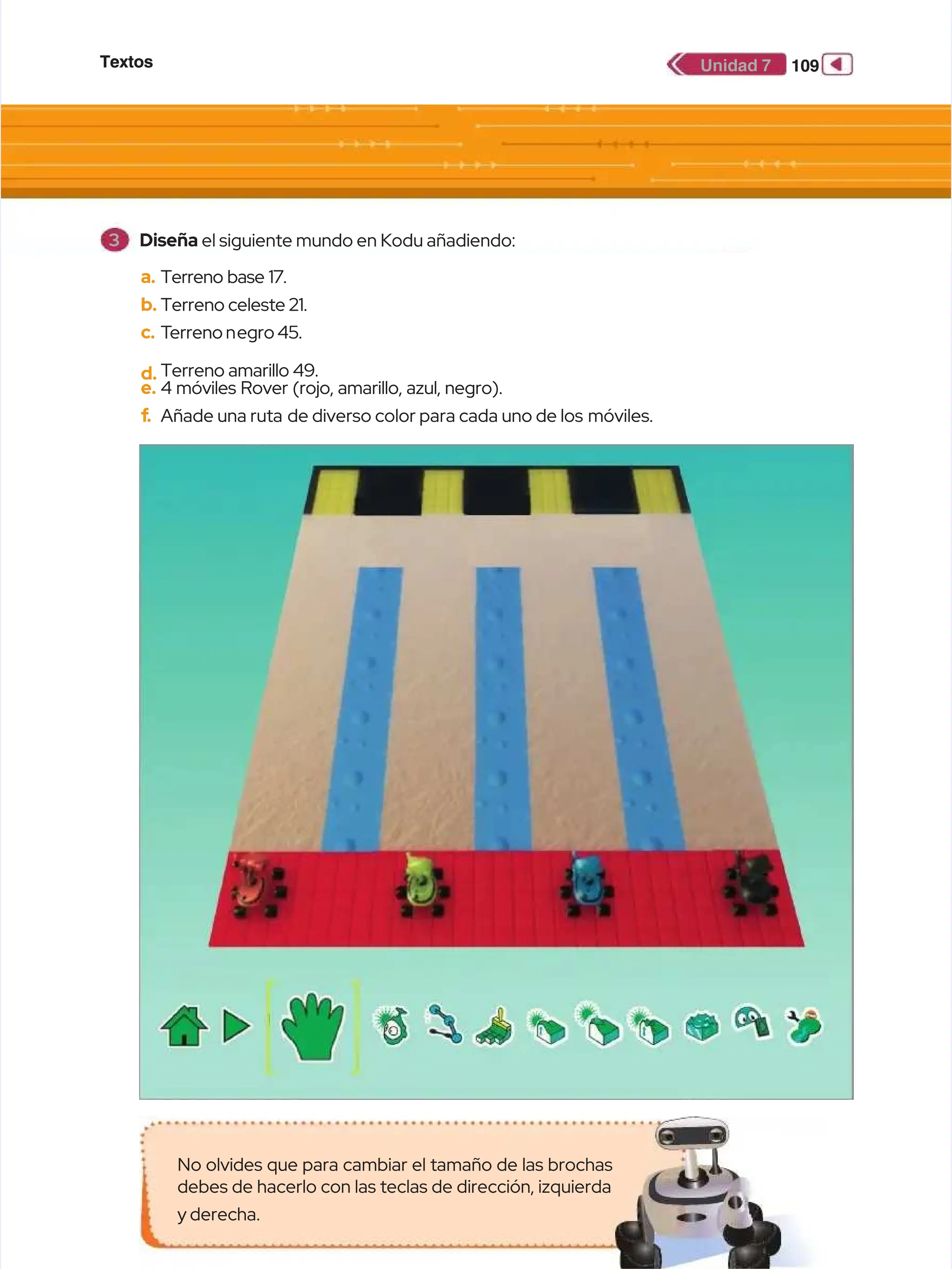 Textos
Textos 109
109
Unidad 7
Unidad 7
a.
a. Terreno base 17.
Terreno base 17.
b.
b. Terreno celeste 21.
Terreno celeste 21.
c.
c. T
Terreno n
erreno negro 45.
egro 45.
d.
d. Terreno amarillo 49.
Terreno amarillo 49.
e.
e. 4 móviles Rover (rojo, amarillo, azul, negro).
4 móviles Rover (rojo, amarillo, azul, negro).
f
f.
. Añade una ruta
Añade una ruta de diverso color para cada uno de los
de diverso color para cada uno de los móviles.
móviles.
No olvides que para cambiar el tamaño de las brochas
No olvides que para cambiar el tamaño de las brochas
debes de hacerlo con las teclas de dirección, izquierda
debes de hacerlo con las teclas de dirección, izquierda
y derecha.
y derecha.
3
3 Diseña
Diseña el siguiente mundo en Kodu añadiendo:
el siguiente mundo en Kodu añadiendo:
 