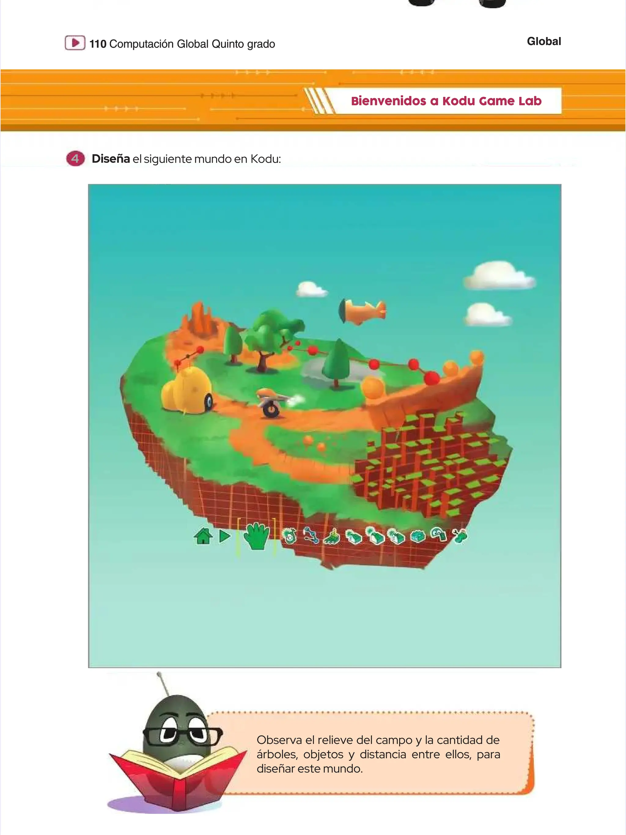 Global
Global
1
110
10 Computación Global Quinto grado
Computación Global Quinto grado
Bienvenidos a Kodu Game Lab
Bienvenidos a Kodu Game Lab
Observa el relieve del campo y la cantidad de
Observa el relieve del campo y la cantidad de
árboles, objetos y distancia entre ellos, para
árboles, objetos y distancia entre ellos, para
diseñar este mundo.
diseñar este mundo.
4
4 Diseña
Diseña el siguiente mundo en
el siguiente mundo en Kodu:
Kodu:
 