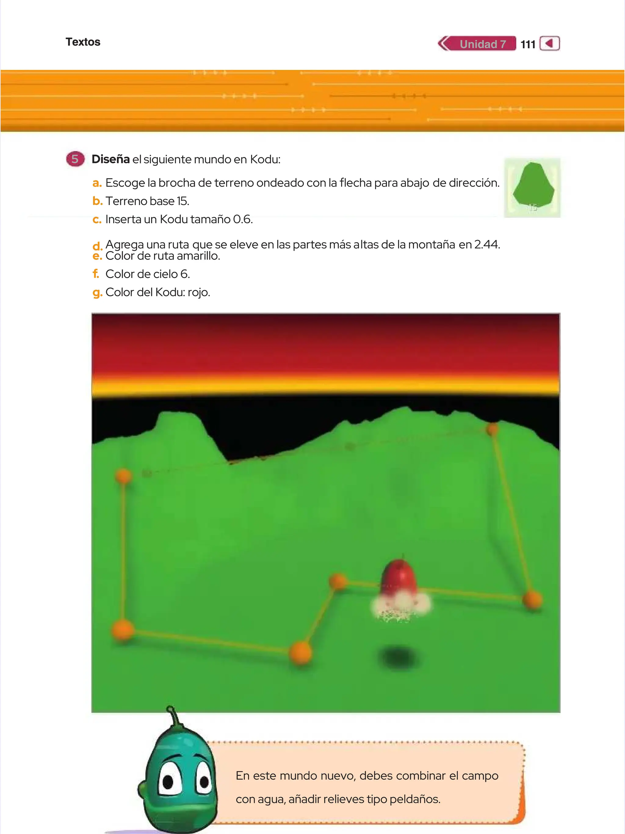 Textos
Textos 1
11
11
1
Unidad 7
Unidad 7
a.
a. Escoge la brocha de terreno ondeado con la echa para abajo
Escoge la brocha de terreno ondeado con la echa para abajo de dirección.
de dirección.
b.
b. Terreno base 15.
Terreno base 15.
c.
c. Inserta un
Inserta un Kodu tamaño 0.6.
Kodu tamaño 0.6.
d.
d. Agr
Agrega una ruta
ega una ruta que se eleve en las partes más a
que se eleve en las partes más altas de la montaña
ltas de la montaña en 2.44.
en 2.44.
e.
e. Color de ruta amarillo.
Color de ruta amarillo.
f
f.
. Color de cielo 6.
Color de cielo 6.
g.
g. Color del Kodu: rojo.
Color del Kodu: rojo.
5
5 Diseña
Diseña el siguiente mundo en
el siguiente mundo en Kodu:
Kodu:
En este mundo nuevo, debes combinar el campo
En este mundo nuevo, debes combinar el campo
con agua, añadir relieves tipo peldaños.
con agua, añadir relieves tipo peldaños.
 