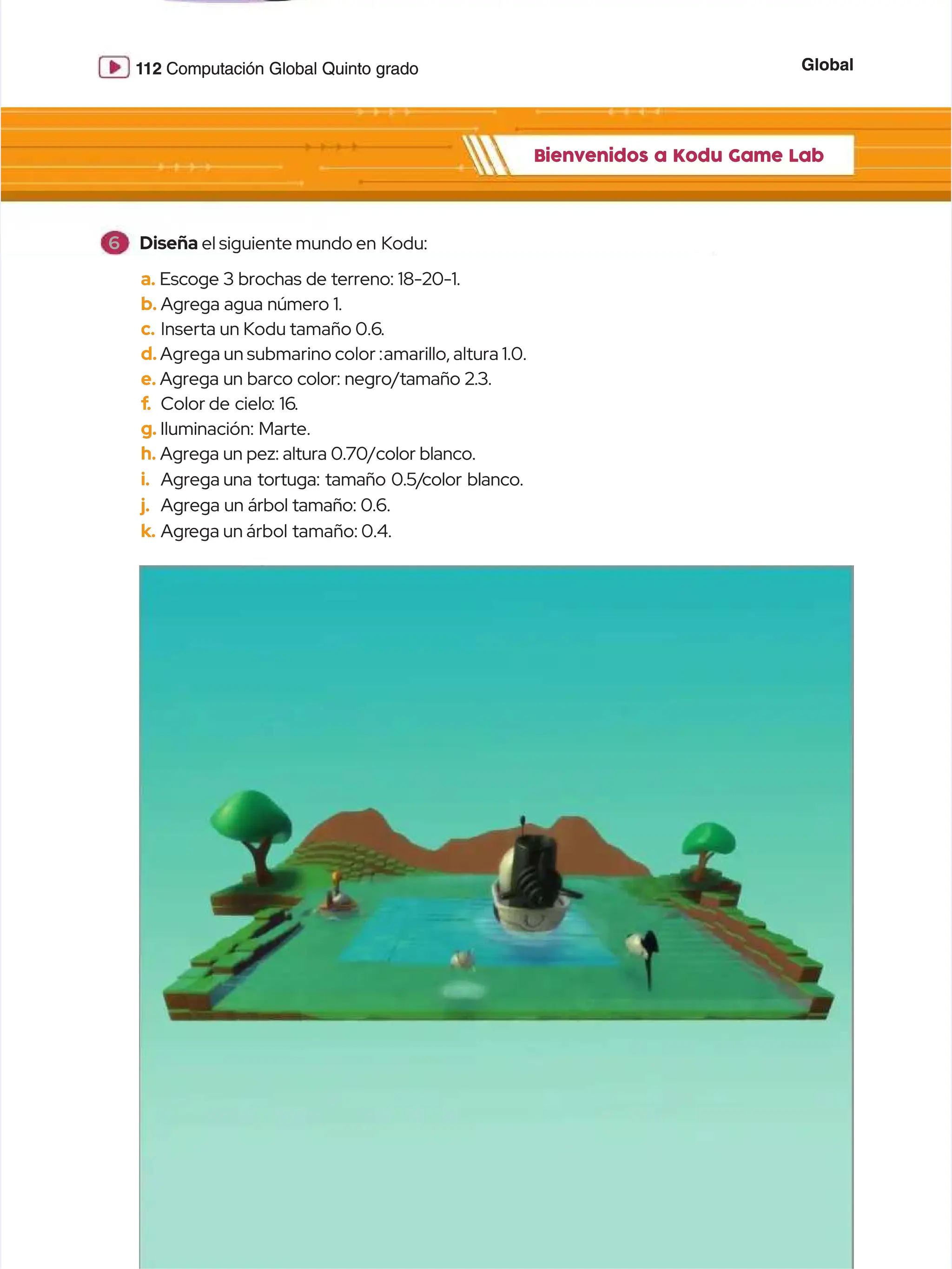 Global
Global
1
112
12 Computación Global Quinto grado
Computación Global Quinto grado
Bienvenidos a Kodu Game Lab
Bienvenidos a Kodu Game Lab
a.
a. Escoge 3 brochas de terreno: 18-20-1.
Escoge 3 brochas de terreno: 18-20-1.
b.
b. Agrega agua número 1.
Agrega agua número 1.
c.
c. Inserta un Kodu tamaño 0.6
Inserta un Kodu tamaño 0.6.
.
d.
d. Agrega un submarino color :
Agrega un submarino color :amarillo, altura 1.0.
amarillo, altura 1.0.
e.
e. Agrega un barco color: negro/tamaño 2.3.
Agrega un barco color: negro/tamaño 2.3.
f
f.
. Color
Color de cielo
de cielo: 16
: 16.
.
g.
g. Iluminación:
Iluminación: Marte.
Marte.
h.
h. Agrega un pez: altura 0.70/color blanco.
Agrega un pez: altura 0.70/color blanco.
i.
i. Agrega
Agrega una tortuga: tamaño 0.5/
una tortuga: tamaño 0.5/color blanco.
color blanco.
j.
j. Agrega un árbol tamaño: 0.6.
Agrega un árbol tamaño: 0.6.
k.
k. Agr
Agrega un árbol
ega un árbol tamaño: 0.4.
tamaño: 0.4.
6
6 Diseña
Diseña el siguiente mundo en
el siguiente mundo en Kodu:
Kodu:
 
