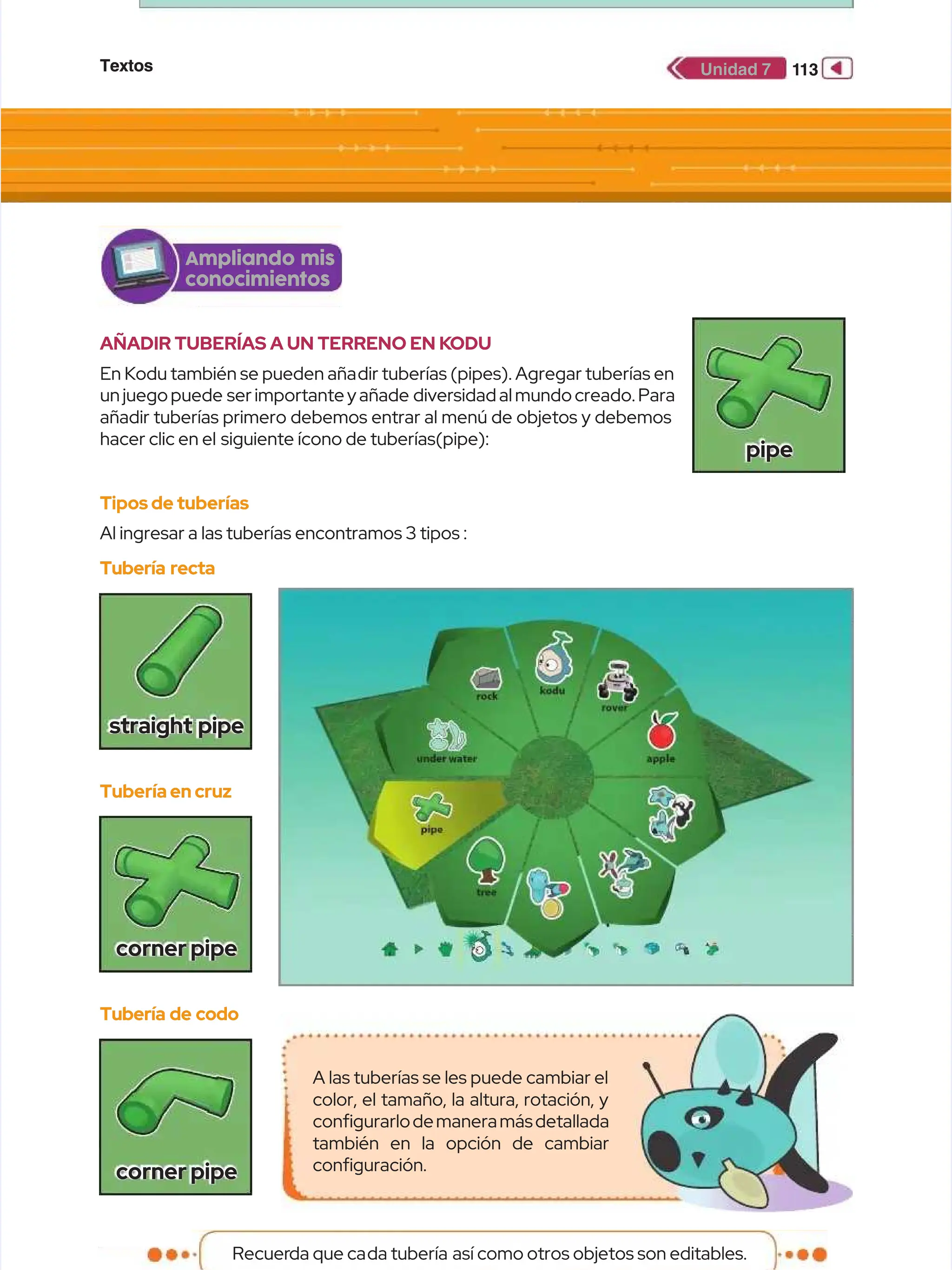Textos
Textos 1
113
13
Unidad 7
Unidad 7
AÑADIR TUBERÍAS A UN TERRENO EN K
AÑADIR TUBERÍAS A UN TERRENO EN KODU
ODU
En Kodu también se pueden aña
En Kodu también se pueden añadir tuberías (pipes). Agregar tuberías en
dir tuberías (pipes). Agregar tuberías en
un juego puede
un juego puede ser importante y añade
ser importante y añade diversidad al mundo creado. Para
diversidad al mundo creado. Para
añadir tuberías primero debemos entrar al menú de objetos y debemos
añadir tuberías primero debemos entrar al menú de objetos y debemos
hacer clic en el
hacer clic en el siguiente ícono de tuberías(pipe):
siguiente ícono de tuberías(pipe):
Tipos de tuberías
Tipos de tuberías
Al ingresar a las tuberías encontramos 3 tipos :
Al ingresar a las tuberías encontramos 3 tipos :
Ampliando mis
Ampliando mis
conocimientos
conocimientos
Tubería recta
Tubería recta
straight pipe
straight pipe
Tubería en cruz
Tubería en cruz
cornerpipe
cornerpipe
pipe
pipe
Tubería de codo
Tubería de codo
cornerpipe
cornerpipe
Recuer
Recuerda que ca
da que cada tubería
da tubería así como otros objetos son editables.
así como otros objetos son editables.
A las tuberías se les puede cambiar el
A las tuberías se les puede cambiar el
color, el tamaño, la altura, rotación, y
color, el tamaño, la altura, rotación, y
confgurarlodemaneramásdetallada
confgurarlodemaneramásdetallada
también en la opción de cambiar
también en la opción de cambiar
confguración.
confguración.
 