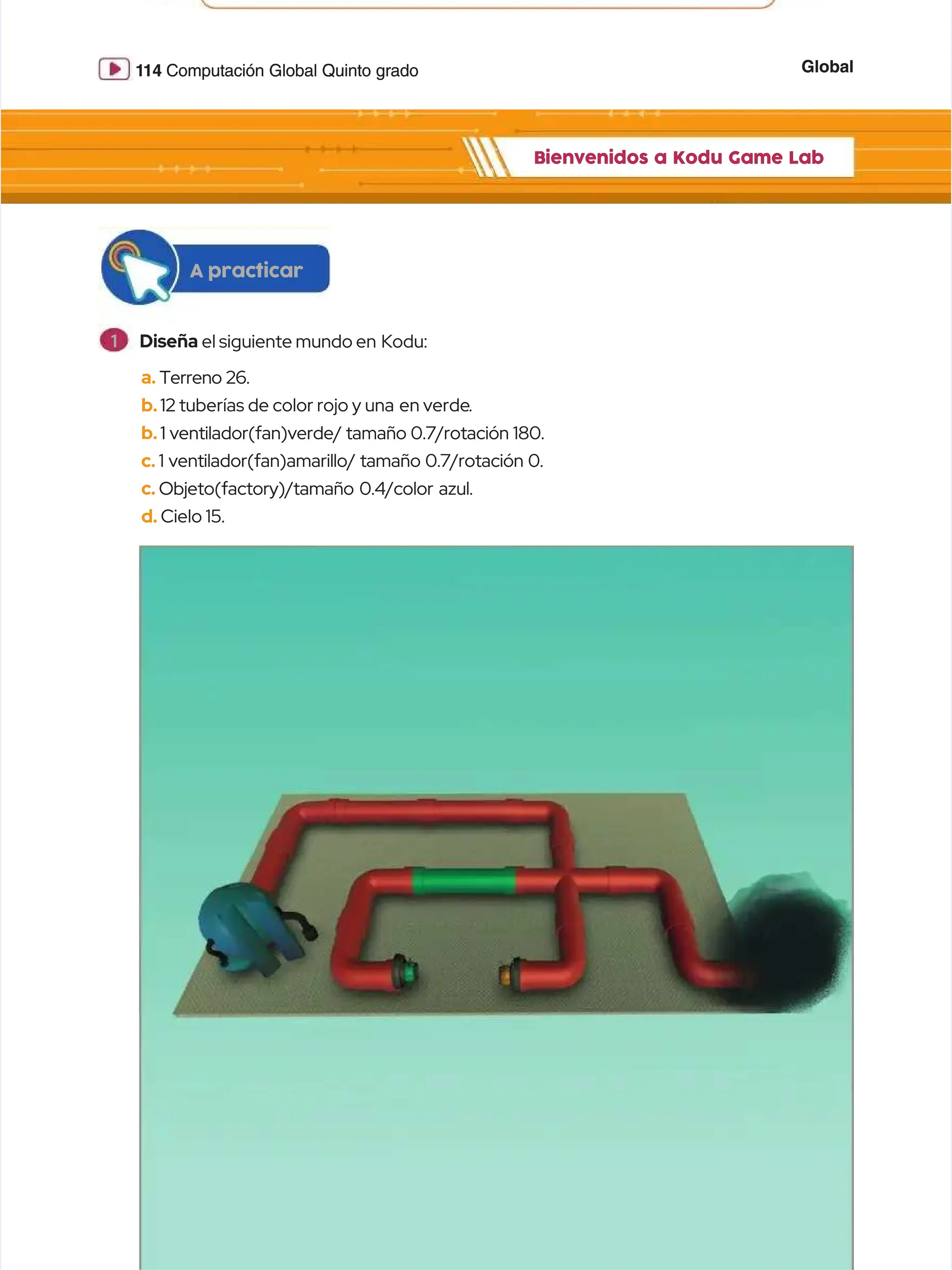 Global
Global
1
114
14 Computación Global Quinto grado
Computación Global Quinto grado
Bienvenidos a Kodu Game Lab
Bienvenidos a Kodu Game Lab
a.
a. Terreno 26.
Terreno 26.
b.
b.12 tuberías de color rojo y una
12 tuberías de color rojo y una en verde
en verde.
.
b.
b.1 ventilador(fan)verde/ tamaño 0.7/rotación 180.
1 ventilador(fan)verde/ tamaño 0.7/rotación 180.
c.
c. 1 ventilador(fan)amarillo/ tamaño 0.7/rotación 0.
1 ventilador(fan)amarillo/ tamaño 0.7/rotación 0.
c.
c. Objeto(factory)/tamaño 0.4/color azul.
Objeto(factory)/tamaño 0.4/color azul.
d.
d. Cielo 15.
Cielo 15.
A practicar
A practicar
1
1 Diseña
Diseña el siguiente mundo en
el siguiente mundo en Kodu:
Kodu:
 