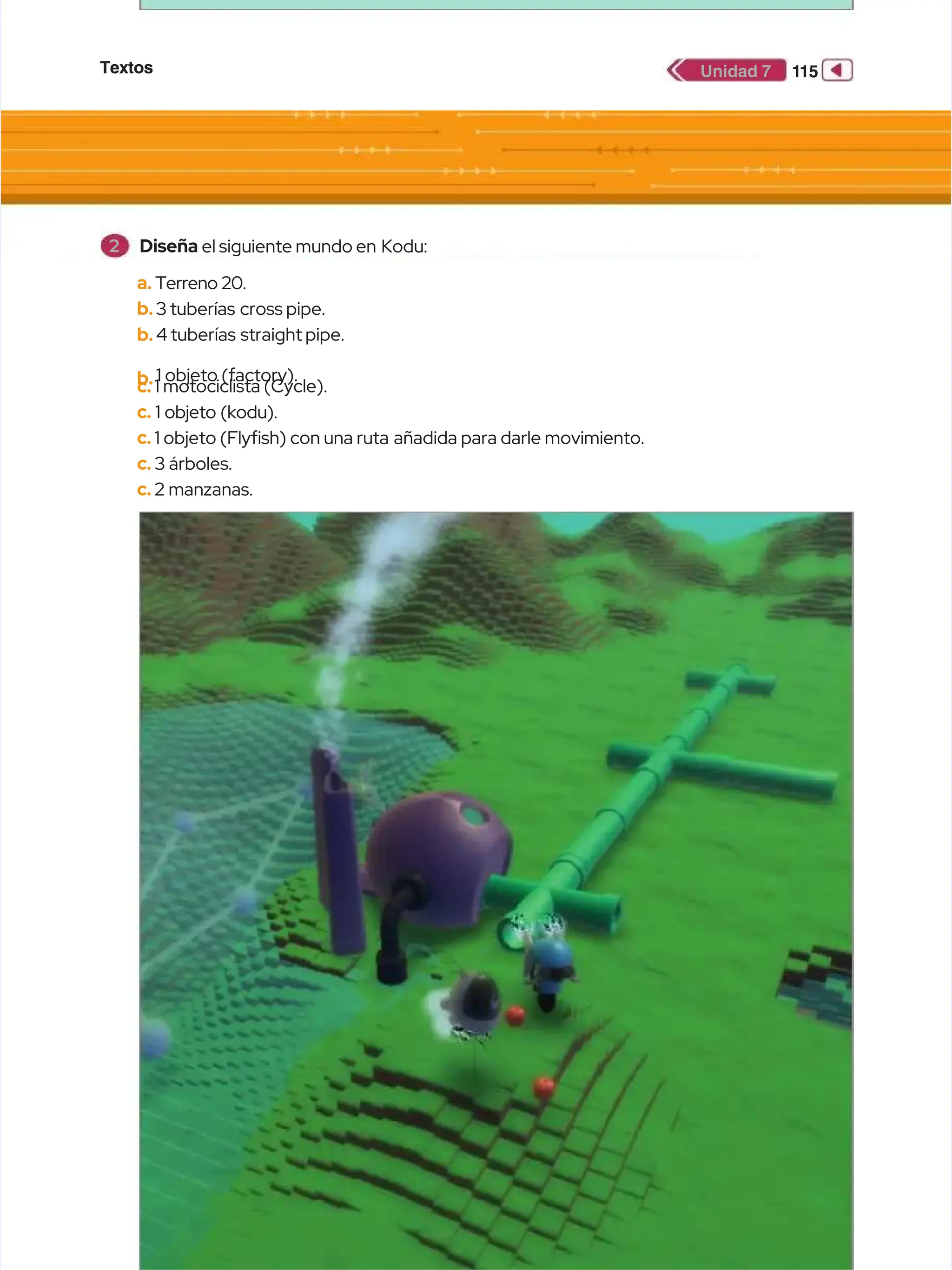 Textos
Textos 1
115
15
Unidad 7
Unidad 7
a.
a. Terreno 20.
Terreno 20.
b.
b.3 tuberías
3 tuberías cross pipe.
cross pipe.
b.
b.4 tuberías
4 tuberías straight pipe.
straight pipe.
b.
b.1 objeto (factory).
1 objeto (factory).
c.
c. 1 motociclista (Cycle).
1 motociclista (Cycle).
c.
c. 1 objeto (kodu).
1 objeto (kodu).
c.
c. 1 objeto (Flyfsh) con una ruta
1 objeto (Flyfsh) con una ruta añadida para darle movimiento.
añadida para darle movimiento.
c.
c. 3 árboles.
3 árboles.
c.
c. 2 manzanas.
2 manzanas.
2
2 Diseña
Diseña el siguiente mundo en
el siguiente mundo en Kodu:
Kodu:
 