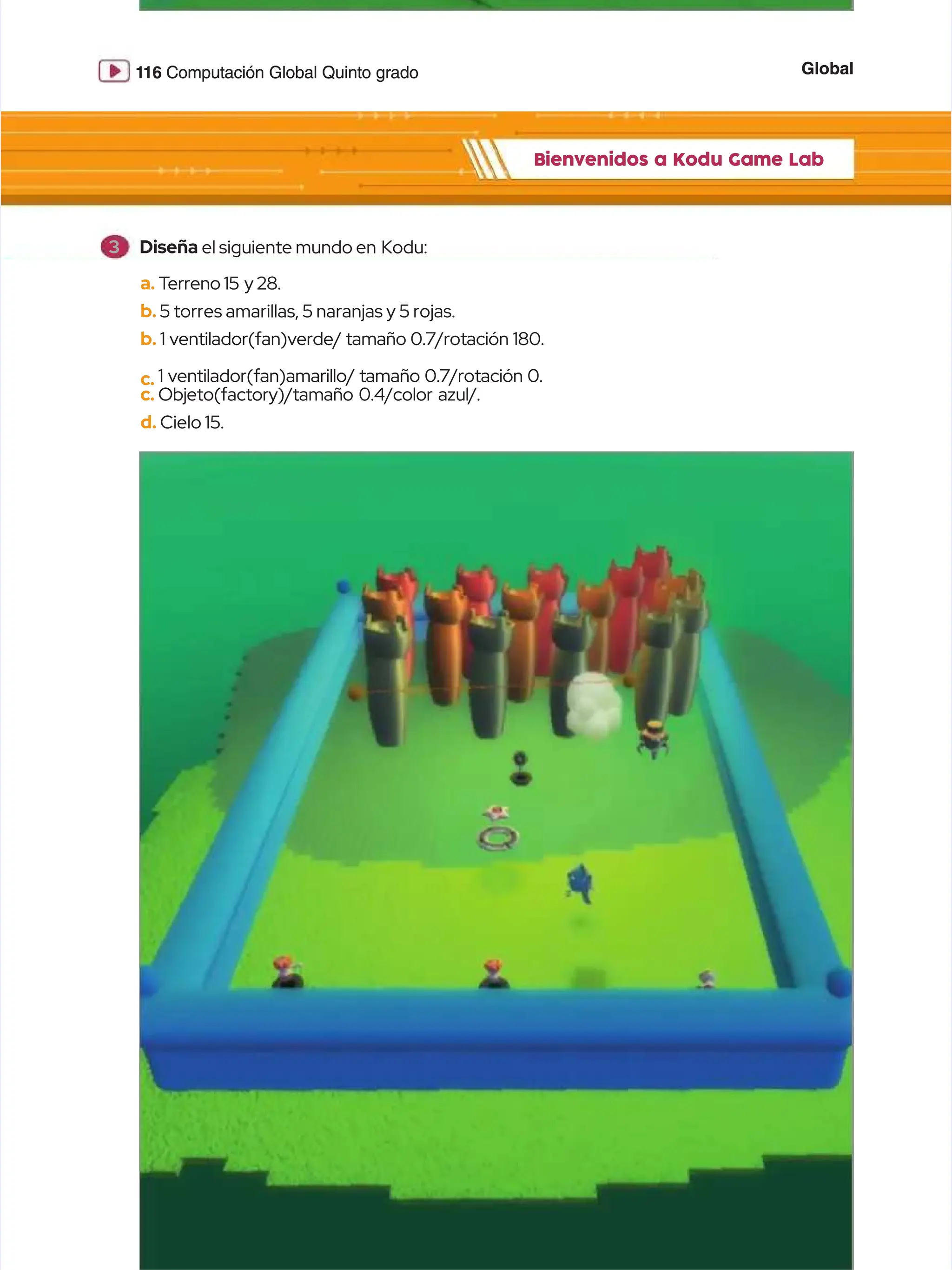 Global
Global
1
116
16 Computación Global Quinto grado
Computación Global Quinto grado
Bienvenidos a Kodu Game Lab
Bienvenidos a Kodu Game Lab
a.
a. T
Terreno 15
erreno 15 y 28.
y 28.
b.
b. 5 torres amarillas, 5 naranjas y 5 rojas.
5 torres amarillas, 5 naranjas y 5 rojas.
b.
b. 1 ventilador(fan)verde/ tamaño 0.7/rotación 180.
1 ventilador(fan)verde/ tamaño 0.7/rotación 180.
c.
c. 1 ventilador(fan)amarillo/ tamaño 0.7/rotación 0.
1 ventilador(fan)amarillo/ tamaño 0.7/rotación 0.
c.
c. Objeto(factory)/tamaño 0.4/color azul/.
Objeto(factory)/tamaño 0.4/color azul/.
d.
d. Cielo 15.
Cielo 15.
3
3 Diseña
Diseña el siguiente mundo en
el siguiente mundo en Kodu:
Kodu:
 