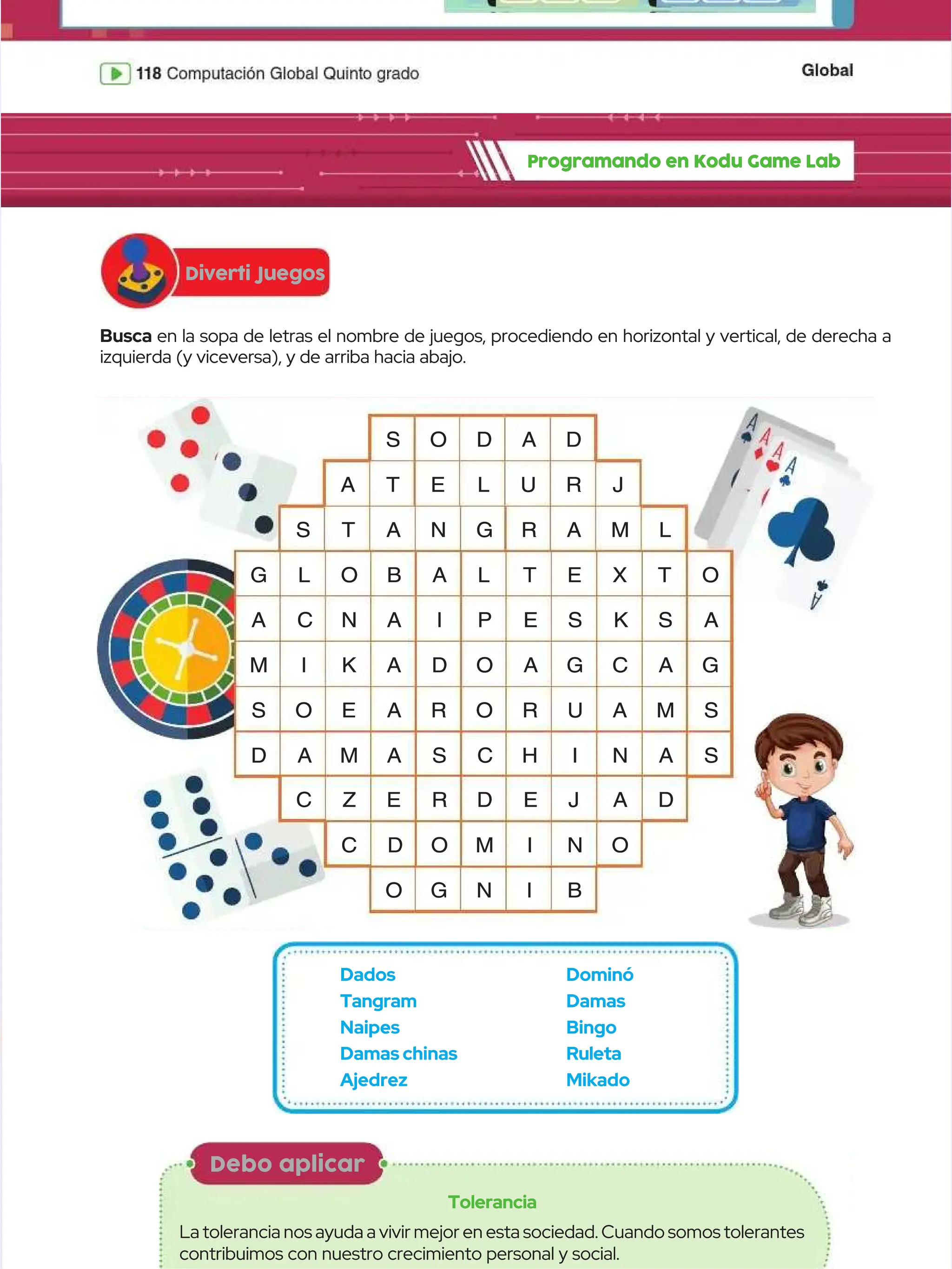 Programando en Kodu Game Lab
Programando en Kodu Game Lab
Diverti Juegos
Diverti Juegos
Debo aplicar
Debo aplicar
Tolerancia
Tolerancia
Latolerancianosayudaavivirmejorenestasociedad.Cuandosomostolerantes
Latolerancianosayudaavivirmejorenestasociedad.Cuandosomostolerantes
contribuimos con nuestro crecimiento personal y social.
contribuimos con nuestro crecimiento personal y social.
Busca
Busca en la sopa de letras el nombre de juegos, procediendo en horizontal y vertical, de derecha a
en la sopa de letras el nombre de juegos, procediendo en horizontal y vertical, de derecha a
izquierda (y viceversa), y de arriba hacia abajo.
izquierda (y viceversa), y de arriba hacia abajo.
G L O
G L O B A L
B A L T E X T O
T E X T O
A C
A C N
N A
A I
I P E
P E S K
S K S A
S A
M
M I
I K A D
K A D O A
O A G
G C A
C A G
G
S O E
S O E A R O R U A M S
A R O R U A M S
D A
D A M
M A S C
A S C H
H I
I N A S
N A S
S
S T
T A N G
A N G R A M L
R A M L
C Z E R
C Z E R D E J
D E J A D
A D
A T E
A T E L U
L U R J
R J
C D
C D O
O M
M I
I N
N O
O
S O D A D
S O D A D
O
O G
G N
N I
I B
B
Dados
Dados
Tangram
Tangram
Naipes
Naipes
Damas chinas
Damas chinas
Ajedrez
Ajedrez
Dominó
Dominó
Damas
Damas
Bingo
Bingo
Ruleta
Ruleta
Mikado
Mikado
 