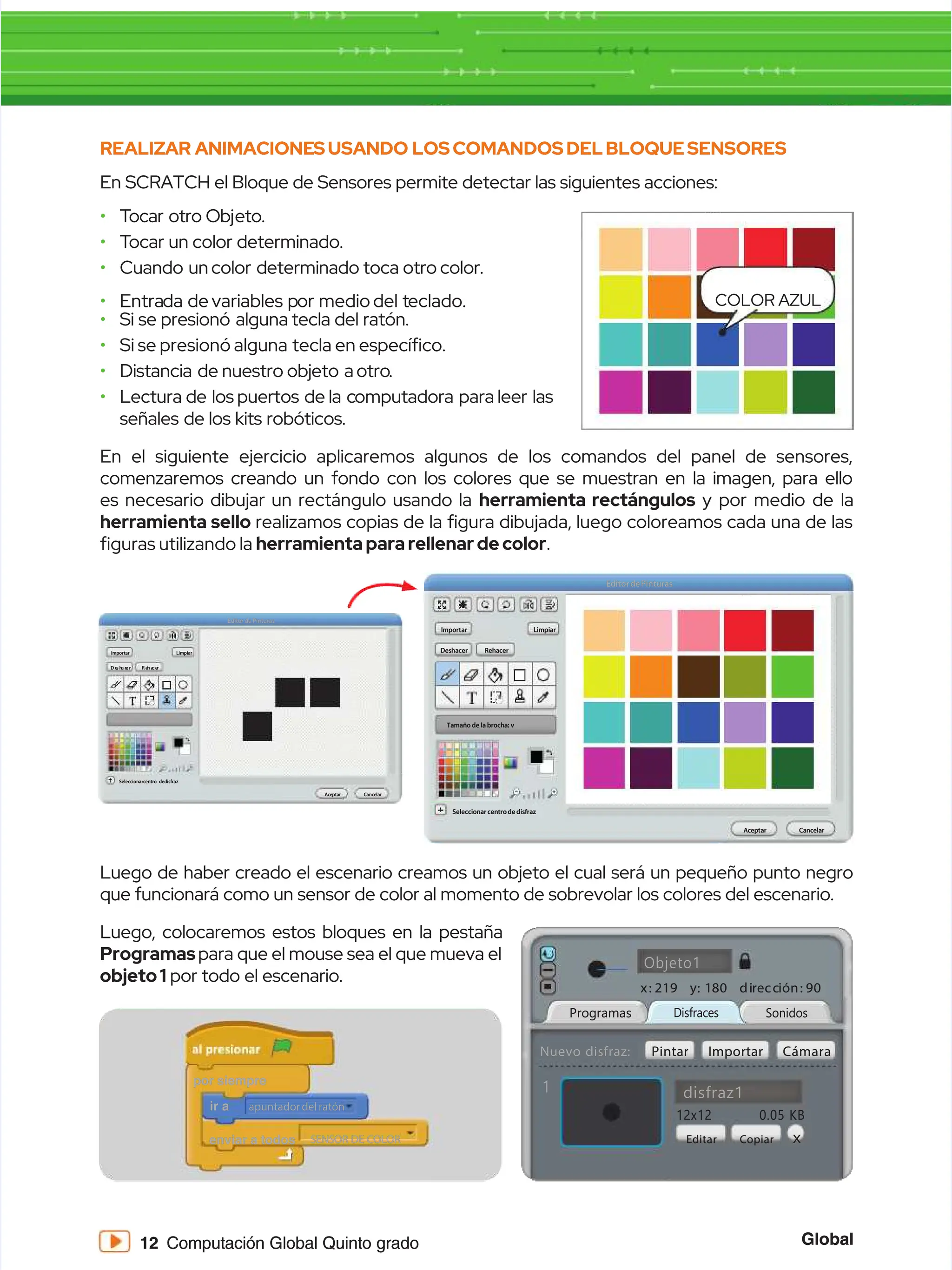 Global
Global
12
12 Computación Global Quinto grado
Computación Global Quinto grado
REALIZAR
REALIZAR ANIMACIONE
ANIMACIONESUSANDO
SUSANDO LOSCOMANDOSDELBLOQUESENSORES
LOSCOMANDOSDELBLOQUESENSORES
En SCRATCH el Bloque de Sensores permite detectar las siguientes acciones:
En SCRATCH el Bloque de Sensores permite detectar las siguientes acciones:
•
• T
Tocar
ocar otro
otro Obj
Objeto.
eto.
•
• T
Tocar
ocar un
un color
color determinado.
determinado.
•
• Cuando un
Cuando uncolor determinado
color determinado toca
toca otro
otro color.
color.
•
• Entra
Entrada de
da devariables p
variables por medio
or mediodel t
del teclado.
eclado.
•
• Si
Si se
se presionó alguna
presionó alguna tecla
tecla del
del ratón.
ratón.
•
• Si se presionó alguna
Si se presionó alguna tecla en especíco.
tecla en especíco.
•
• Distancia de
Distancia de nuestro
nuestro objeto a
objeto aotro
otro..
•
• Lectura
Lectura de los
de los puertos de
puertos de la c
la computadora para
omputadora para leer las
leer las
señales
señales de
de los
los kits
kits robóticos.
robóticos.
Luego de haber creado el escenario creamos un objeto el cual será un pequeño punto negro
Luego de haber creado el escenario creamos un objeto el cual será un pequeño punto negro
que funcionará como un sensor de color al momento de sobrevolar los colores del escenario.
que funcionará como un sensor de color al momento de sobrevolar los colores del escenario.
Luego, colocaremos estos bloques en la pestaña
Luego, colocaremos estos bloques en la pestaña
Programas
Programaspara que el mouse sea el que mueva el
para que el mouse sea el que mueva el
objeto1
objeto1 por todo el escenario.
por todo el escenario.
En el siguiente ejercicio aplicaremos algunos de los comandos del panel de sensores,
En el siguiente ejercicio aplicaremos algunos de los comandos del panel de sensores,
comenzaremos creando un fondo con los colores que se muestran en la imagen, para ello
comenzaremos creando un fondo con los colores que se muestran en la imagen, para ello
es necesario dibujar un rectángulo usando la
es necesario dibujar un rectángulo usando la herramienta rectángulos
herramienta rectángulos y por medio de la
y por medio de la
herramienta sello
herramienta sello realizamos copias de la gura dibujada, luego coloreamos cada una de las
realizamos copias de la gura dibujada, luego coloreamos cada una de las
guras utilizando la
guras utilizando la herramientapararellenardecolor
herramientapararellenardecolor..
D e
D e
s h
s ha c
a c
e r
e r R e
R eh a
h a
c e
c er
r
Editor de Pinturas
Editor de Pinturas
Seleccionarcentro dedisfraz
Seleccionarcentro dedisfraz
A
Ac
ce
ep
pt
ta
ar
r C
Ca
an
nc
ce
el
la
ar
r
I
Im
mp
po
or
rt
ta
ar
r L
Li
im
mp
pi
ia
ar
r Deshacer
Deshacer
Tamaño de la brocha: v
Tamaño de la brocha: v
Rehacer
Rehacer
EditordePinturas
EditordePinturas
Seleccionar centro de disfraz
Seleccionar centro de disfraz
A
Ac
ce
ep
pt
ta
ar
r C
Ca
an
nc
ce
el
la
ar
r
I
Im
mp
po
or
rt
ta
ar
r L
Li
im
mp
pi
ia
ar
r
Sonidos
Sonidos
Programas
Programas Disfraces
Disfraces
disfraz1
disfraz1
Objeto1
Objeto1
1
1
12x12
12x12 0.05
0.05 KB
KB
Editar
Editar
Pintar
Pintar
x:
x: 2
21
19
9 y
y: 1
: 18
80
0 di
dir
re
ecc
cci
ió
ón:
n: 9
90
0
Nuevo disfraz:
Nuevo disfraz: Importar
Importar Cámara
Cámara
Copiar
Copiar X
X
COLOR AZUL
COLOR AZUL
ir a
ir a
por siempre
por siempre
enviar a todos
enviar a todos
apuntador del ratón
apuntador del ratón
SENSOR DE COLOR
SENSOR DE COLOR
 