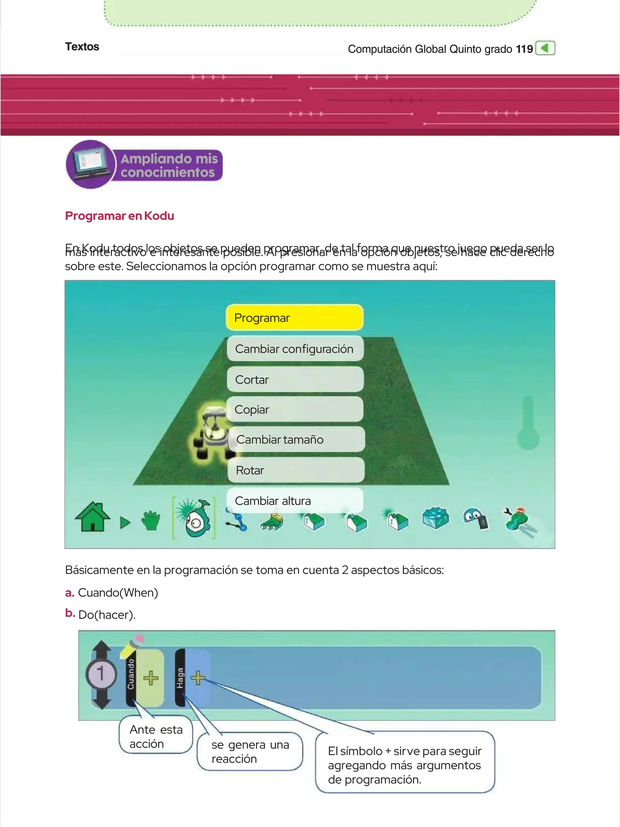 Textos
Textos 1
119
19
Computación Global Quinto grado
Computación Global Quinto grado
Ampliando mis
Ampliando mis
conocimientos
conocimientos
Programar en Kodu
Programar en Kodu
En Kodu todos los objetos se pueden programar, de tal forma que nuestro juego pueda ser lo
En Kodu todos los objetos se pueden programar, de tal forma que nuestro juego pueda ser lo
más interactivo e interesante posible. Al presionar en la opción objetos, se hace clic derecho
más interactivo e interesante posible. Al presionar en la opción objetos, se hace clic derecho
sobre este. Seleccionamos la opción programar como se muestra aquí:
sobre este. Seleccionamos la opción programar como se muestra aquí:
Básicamente en la programación se toma en cuenta 2 aspectos básicos:
Básicamente en la programación se toma en cuenta 2 aspectos básicos:
a.
a. Cuando(When)
Cuando(When)
b.
b. Do(hacer).
Do(hacer).
Programar
Programar
Cortar
Cortar
Cambiartamaño
Cambiartamaño
Cambiar
Cambiar congur
conguración
ación
Copiar
Copiar
Rotar
Rotar
Cambiar altura
Cambiar altura
Ante esta
Ante esta
acción
acción se genera una
se genera una
reacción
reacción
El símbolo + sir
El símbolo + sirve para seguir
ve para seguir
agregando más argumentos
agregando más argumentos
de programación.
de programación.
 