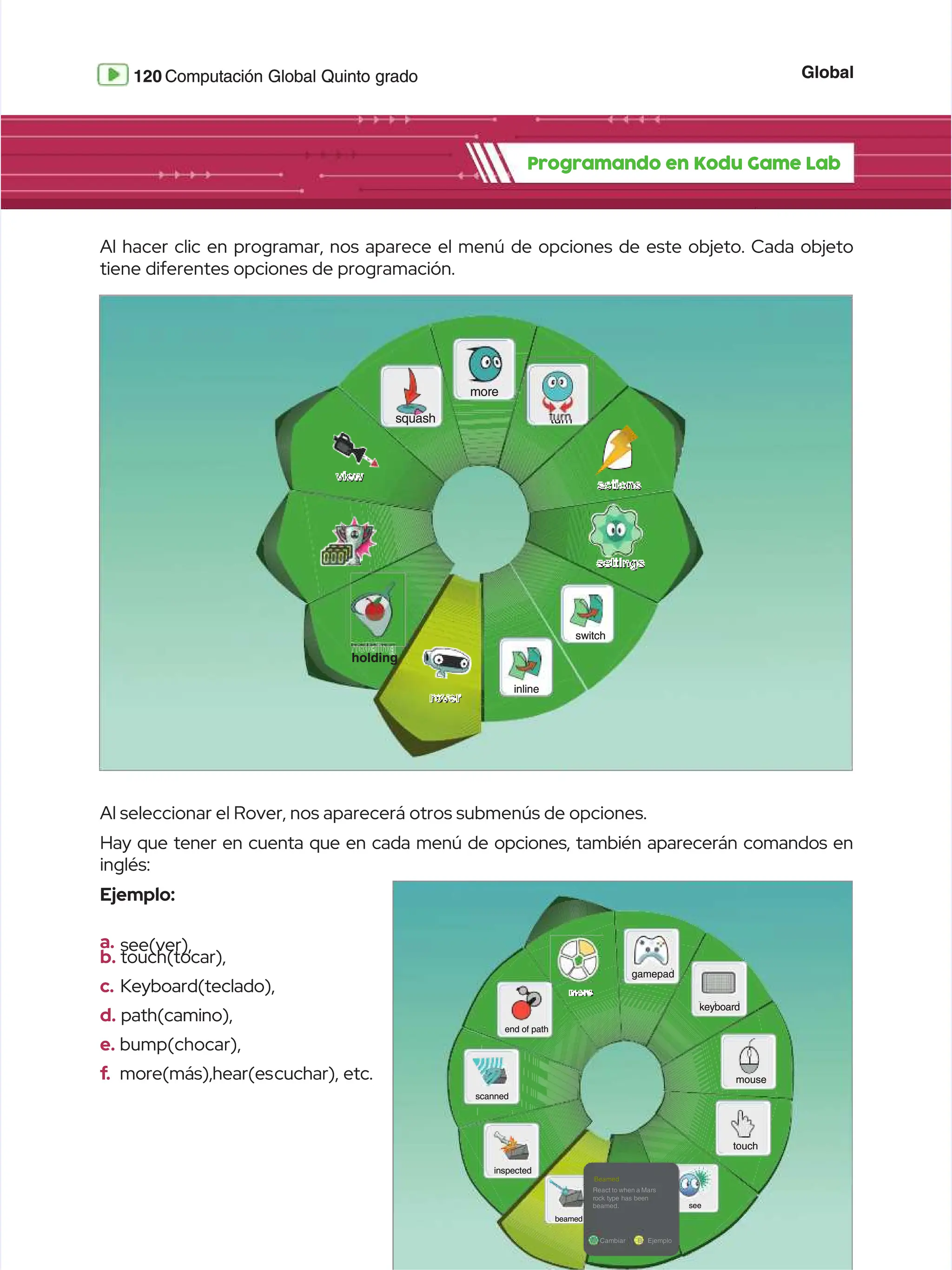 Global
Global
120
120 Computación Global Quinto grado
Computación Global Quinto grado
Programando en Kodu Game Lab
Programando en Kodu Game Lab
Al hacer clic en programar, nos aparece el menú de opciones de este objeto. Cada objeto
Al hacer clic en programar, nos aparece el menú de opciones de este objeto. Cada objeto
tiene diferentes opciones de programación.
tiene diferentes opciones de programación.
Al seleccionar el Rover, nos aparecerá otros submenús de opciones.
Al seleccionar el Rover, nos aparecerá otros submenús de opciones.
Hay que tener en cuenta que en cada menú de opciones, también aparecerán comandos en
Hay que tener en cuenta que en cada menú de opciones, también aparecerán comandos en
inglés:
inglés:
Ejemplo:
Ejemplo:
a.
a. see(ver),
see(ver),
b.
b. touch(tocar),
touch(tocar),
c.
c. Keyboard(teclado),
Keyboard(teclado),
d.
d. path(camino),
path(camino),
e.
e. bump(chocar),
bump(chocar),
f
f.
. more(más),hear(es
more(más),hear(escuchar),
cuchar), etc.
etc.
more
more
turn
turn
switch
switch
settings
settings
actions
actions
holding
holding
rover
rover
view
view
inline
inline
squash
squash
gamepad
gamepad
end of path
end of path
scanned
scanned
inspected
inspected
beamed
beamed
see
see
keyboard
keyboard
mouse
mouse
touch
touch
more
more
Beamed
Beamed
React to when a Mars
React to when a Mars
rock type has been
rock type has been
beamed.
beamed.
A
A Cambiar
Cambiar B
B Ejemplo
Ejemplo
 