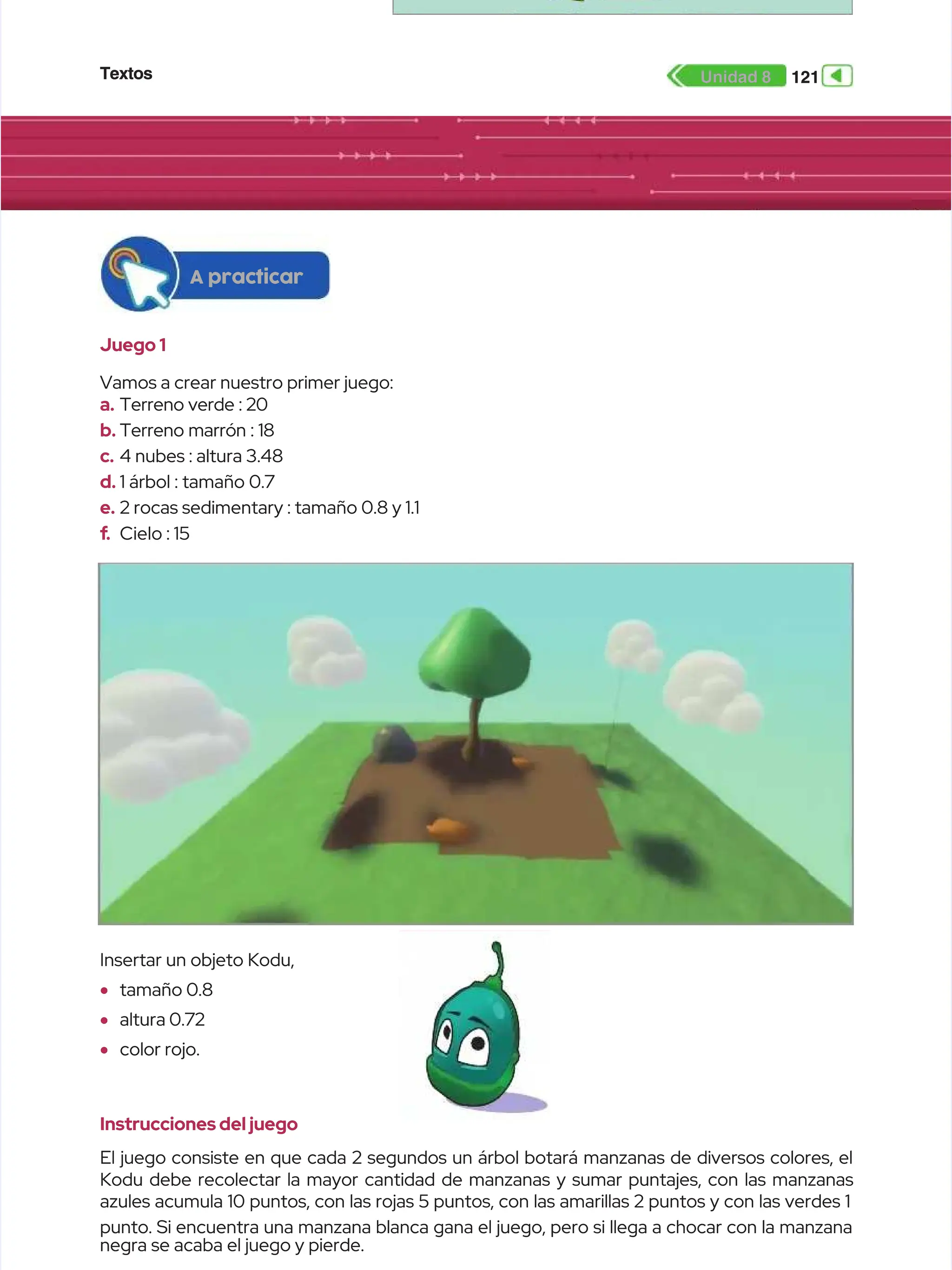 Textos
Textos 121
121
Unidad 8
Unidad 8
Instrucciones del juego
Instrucciones del juego
El juego consiste en que cada 2 segundos un árbol botará manzanas de diversos colores, el
El juego consiste en que cada 2 segundos un árbol botará manzanas de diversos colores, el
Kodu debe recolectar la mayor cantidad de manzanas y sumar puntajes, con las manzanas
Kodu debe recolectar la mayor cantidad de manzanas y sumar puntajes, con las manzanas
azules acumula 10 puntos, con las rojas 5 puntos, con las amarillas 2 puntos y con las verdes 1
azules acumula 10 puntos, con las rojas 5 puntos, con las amarillas 2 puntos y con las verdes 1
punto. Si encuentra una manzana blanca gana el juego, pero si llega a chocar con la manzana
punto. Si encuentra una manzana blanca gana el juego, pero si llega a chocar con la manzana
negra se acaba el juego y pierde.
negra se acaba el juego y pierde.
Insertar un objeto Kodu,
Insertar un objeto Kodu,
•
• tamaño 0.8
tamaño 0.8
•
• altura 0.72
altura 0.72
•
• color rojo.
color rojo.
A practicar
A practicar
Juego 1
Juego 1
Vamos a crear nuestro primer juego:
Vamos a crear nuestro primer juego:
a.
a. Terreno verde : 20
Terreno verde : 20
b.
b. Terreno marrón : 18
Terreno marrón : 18
c.
c. 4 nubes : altura 3.48
4 nubes : altura 3.48
d.
d. 1 árbol : tamaño 0.7
1 árbol : tamaño 0.7
e.
e. 2 rocas sedimentary : tamaño 0.8 y 1.1
2 rocas sedimentary : tamaño 0.8 y 1.1
f
f.
. Cielo : 15
Cielo : 15
 