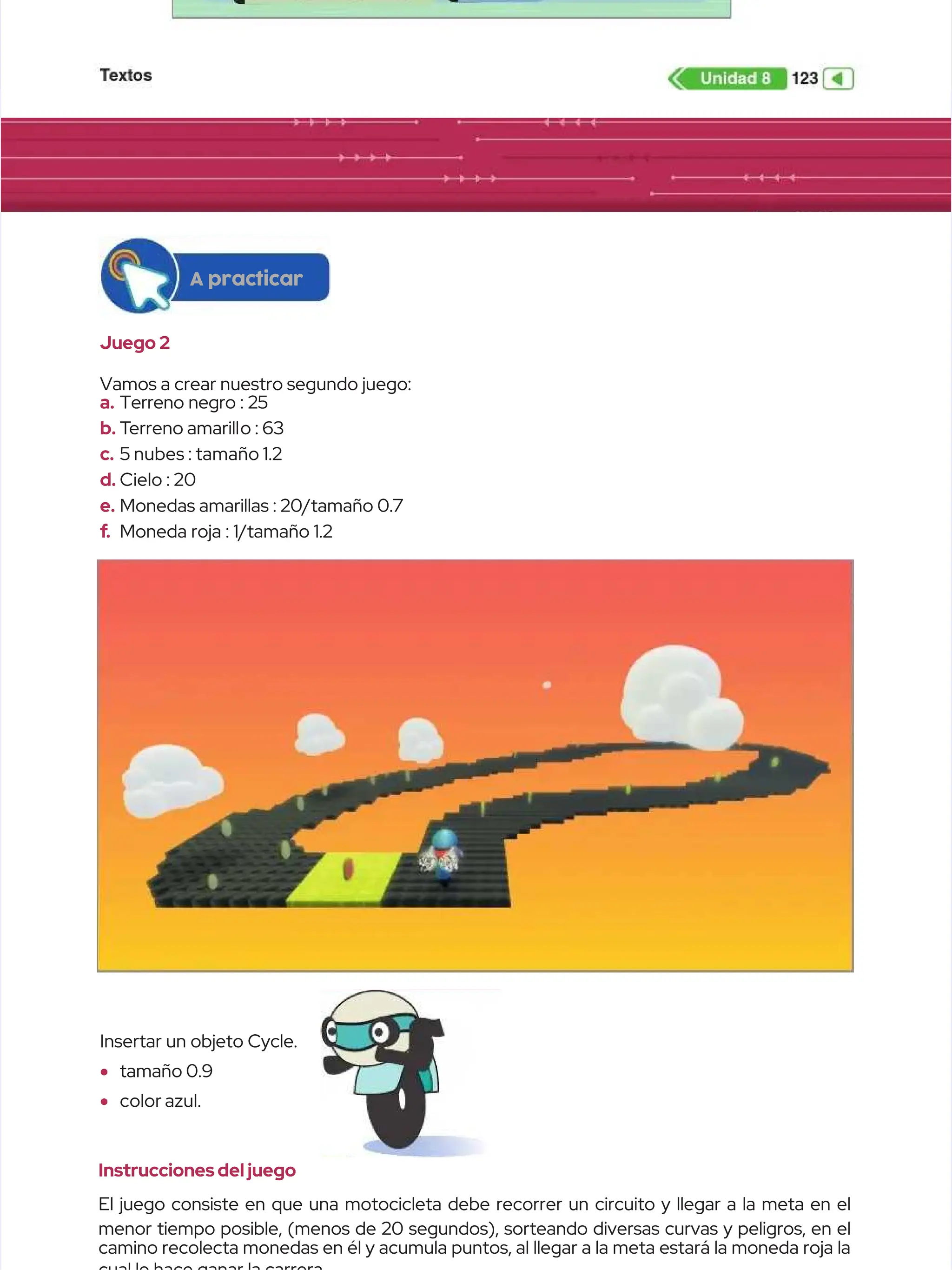 Juego 2
Juego 2
Vamos a crear nuestro segundo juego:
Vamos a crear nuestro segundo juego:
a.
a. Terreno negro : 25
Terreno negro : 25
b.
b. T
Terreno amarill
erreno amarillo : 63
o : 63
c.
c. 5 nubes : tamaño 1.2
5 nubes : tamaño 1.2
d.
d. Cielo : 20
Cielo : 20
e.
e. Monedas amarillas : 20/tamaño 0.7
Monedas amarillas : 20/tamaño 0.7
f
f.
. Moneda roja : 1/tamaño 1.2
Moneda roja : 1/tamaño 1.2
Insertar un objeto Cycle.
Insertar un objeto Cycle.
•
• tamaño 0.9
tamaño 0.9
•
• color azul.
color azul.
Instrucciones del juego
Instrucciones del juego
El juego consiste en que una motocicleta debe recorrer un circuito y llegar a la meta en el
El juego consiste en que una motocicleta debe recorrer un circuito y llegar a la meta en el
menor tiempo posible, (menos de 20 segundos), sorteando diversas curvas y peligros, en el
menor tiempo posible, (menos de 20 segundos), sorteando diversas curvas y peligros, en el
camino recolecta monedas en él y acumula puntos, al llegar a la meta estará la moneda roja la
camino recolecta monedas en él y acumula puntos, al llegar a la meta estará la moneda roja la
A practicar
A practicar
 