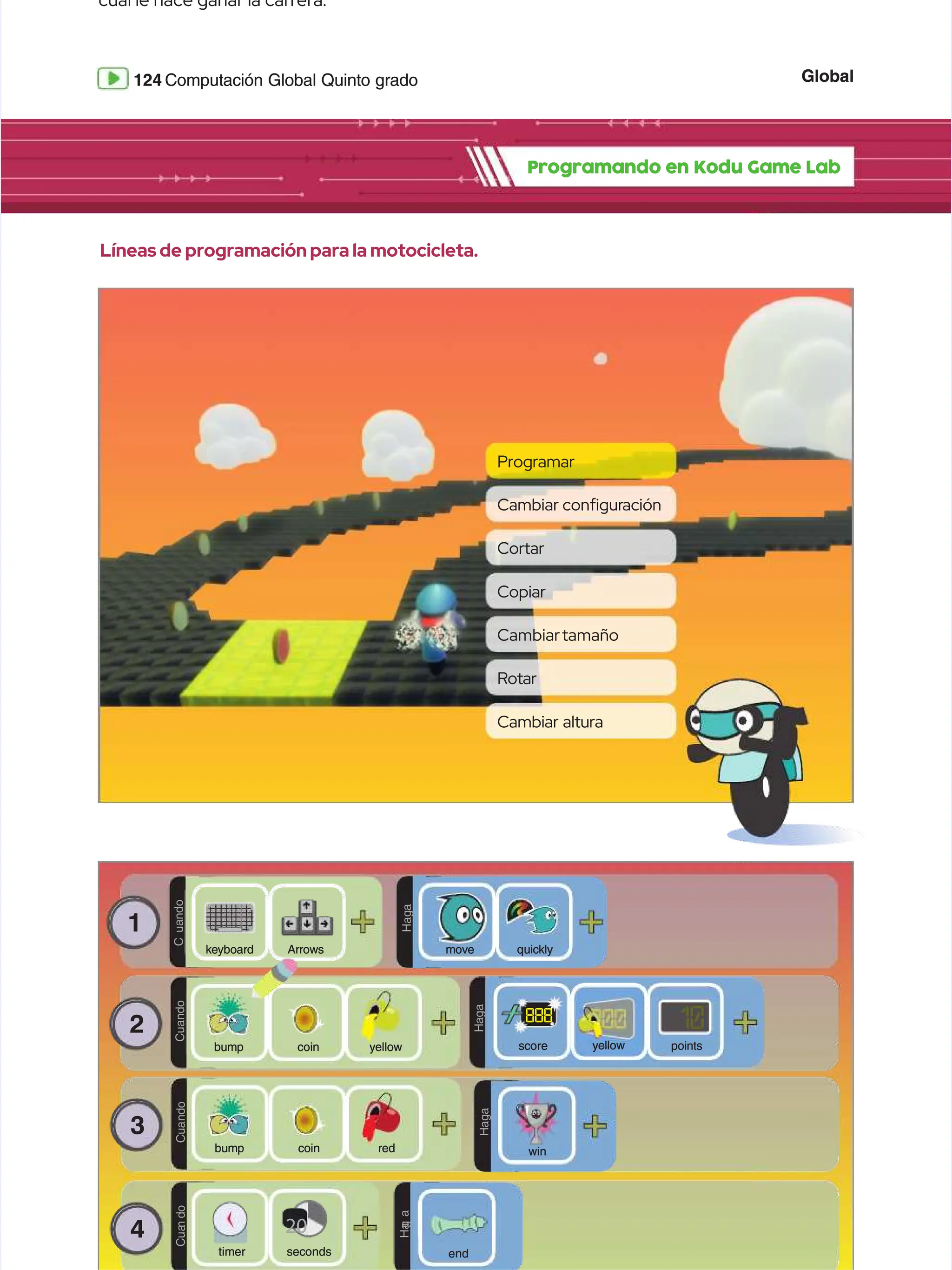 Global
Global
124
124 Computación Global Quinto grado
Computación Global Quinto grado
cual le hace ganar la carrera.
cual le hace ganar la carrera.
Programando en Kodu Game Lab
Programando en Kodu Game Lab
1
1
C
C
u
u
a
a
n
n
d
d
o
o
D
D
O
O
H
H
a
a
g
g
a
a
Arrows
Arrows
k
ke
ey
yb
bo
oa
ar
rd
d q
qu
ui
ic
ck
kl
ly
y
move
move
2
2
C
C
u
u
a
a
n
n
d
d
o
o
c
co
oi
in
n y
ye
el
ll
lo
ow
w
bump
bump
H
H
a
a
g
g
a
a
points
points
10
10
888
888
score
score yellow
yellow
3
3 C
C
u
u
a
a
n
n
d
d
o
o
c
co
oi
in
n r
re
ed
d
bump
bump
4
4 C
C
u
u
a
a
n
n
d
d
o
o
D
D
O
O
H
H
a
a
g
g
a
a
win
win
seconds
seconds
20
20
timer
timer
D
D
O
O
H
H
a
a
g
g
a
a
end
end
Líneas de programación para la motocicleta.
Líneas de programación para la motocicleta.
Programar
Programar
Cortar
Cortar
Cambiartamaño
Cambiartamaño
Cambiar
Cambiar congur
conguración
ación
Copiar
Copiar
Rotar
Rotar
Cambiar altura
Cambiar altura
 