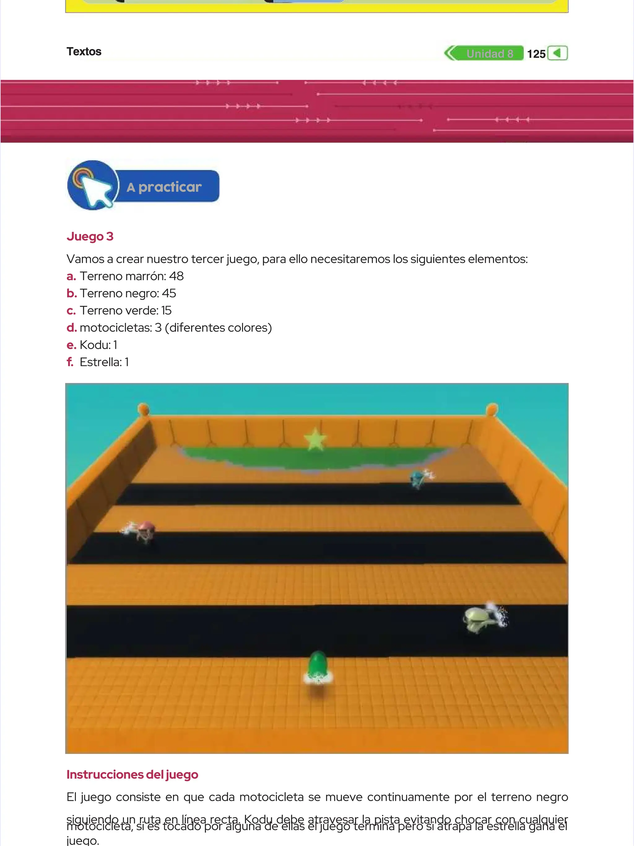 Textos
Textos 125
125
Unidad 8
Unidad 8
Juego 3
Juego 3
Vamos a crear nuestro tercer juego, para ello necesitaremos los siguientes elementos:
Vamos a crear nuestro tercer juego, para ello necesitaremos los siguientes elementos:
a.
a. Terreno marrón: 48
Terreno marrón: 48
b.
b. Terreno negro: 45
Terreno negro: 45
c.
c. Terreno verde: 15
Terreno verde: 15
d.
d. motocicletas: 3 (diferentes colores)
motocicletas: 3 (diferentes colores)
e.
e. Kodu: 1
Kodu: 1
f
f.
. Estrella: 1
Estrella: 1
A practicar
A practicar
Instrucciones del juego
Instrucciones del juego
El juego consiste en que cada motocicleta se mueve continuamente por el terreno negro
El juego consiste en que cada motocicleta se mueve continuamente por el terreno negro
siguiendo un ruta en línea recta. Kodu debe atravesar la pista evitando chocar con cualquier
siguiendo un ruta en línea recta. Kodu debe atravesar la pista evitando chocar con cualquier
motocicleta, si es tocado por alguna de ellas el juego termina pero si atrapa la estrella gana el
motocicleta, si es tocado por alguna de ellas el juego termina pero si atrapa la estrella gana el
juego.
juego.
 