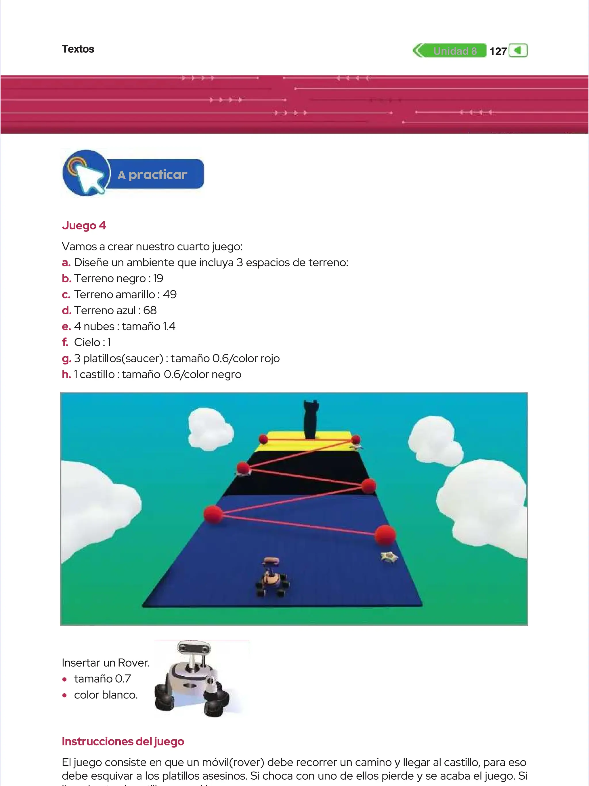 Textos
Textos 127
127
Unidad 8
Unidad 8
Juego 4
Juego 4
Vamos a crear nuestro cuarto juego:
Vamos a crear nuestro cuarto juego:
a.
a. Diseñe un ambiente que incluya 3 espacios de terreno:
Diseñe un ambiente que incluya 3 espacios de terreno:
b.
b. Terreno negro : 19
Terreno negro : 19
c.
c. T
Terreno amaril
erreno amarillo :
lo : 49
49
d.
d. Terreno azul : 68
Terreno azul : 68
e.
e. 4 nubes : tamaño 1.4
4 nubes : tamaño 1.4
f
f.
. Cielo : 1
Cielo : 1
g.
g. 3 platill
3 platillos(saucer) : t
os(saucer) : tamaño 0.6/
amaño 0.6/color rojo
color rojo
h.
h. 1 castill
1 castillo : tamaño
o : tamaño 0.6/
0.6/color negro
color negro
Instrucciones del juego
Instrucciones del juego
El juego consiste en que un móvil(rover) debe recorrer un camino y llegar al castillo, para eso
El juego consiste en que un móvil(rover) debe recorrer un camino y llegar al castillo, para eso
debe esquivar a los platillos asesinos. Si choca con uno de ellos pierde y se acaba el juego. Si
debe esquivar a los platillos asesinos. Si choca con uno de ellos pierde y se acaba el juego. Si
Insertar
Insertar un Rover
un Rover..
•
• tamaño 0.7
tamaño 0.7
•
• color blanco.
color blanco.
A practicar
A practicar
 