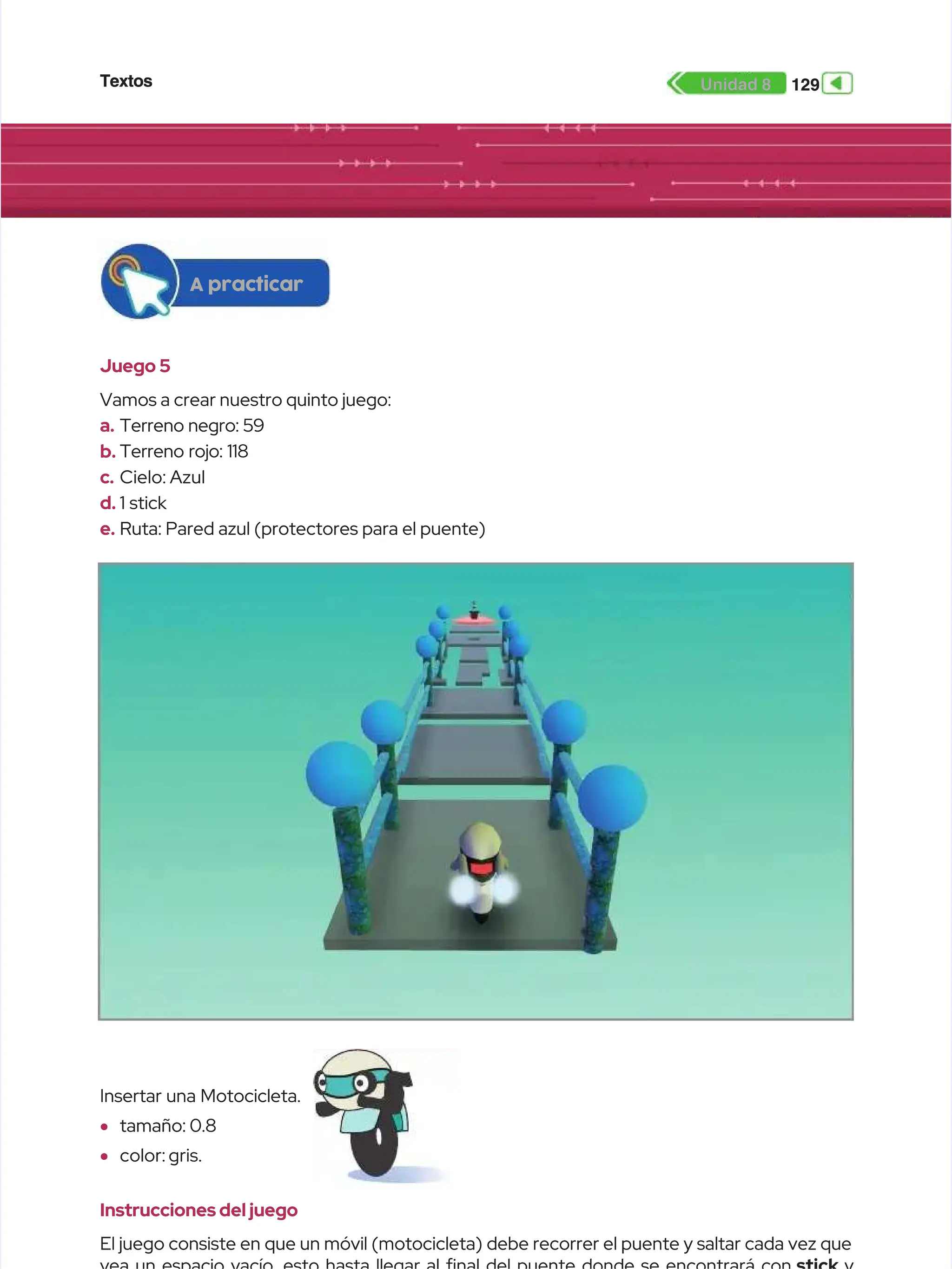 Textos
Textos 129
129
Unidad 8
Unidad 8
Juego 5
Juego 5
Vamos a crear nuestro quinto juego:
Vamos a crear nuestro quinto juego:
a.
a. Terreno negro: 59
Terreno negro: 59
b.
b. Terreno rojo: 118
Terreno rojo: 118
c.
c. Cielo: Azul
Cielo: Azul
d.
d. 1 stick
1 stick
e.
e. Ruta: Pared azul (protectores para el puente)
Ruta: Pared azul (protectores para el puente)
A practicar
A practicar
Instrucciones del juego
Instrucciones del juego
El juego consiste en que un móvil (motocicleta) debe recorrer el puente y saltar cada vez que
El juego consiste en que un móvil (motocicleta) debe recorrer el puente y saltar cada vez que
Insertar una Motocicleta.
Insertar una Motocicleta.
•
• tamaño: 0.8
tamaño: 0.8
•
• color: gris.
color: gris.
 
