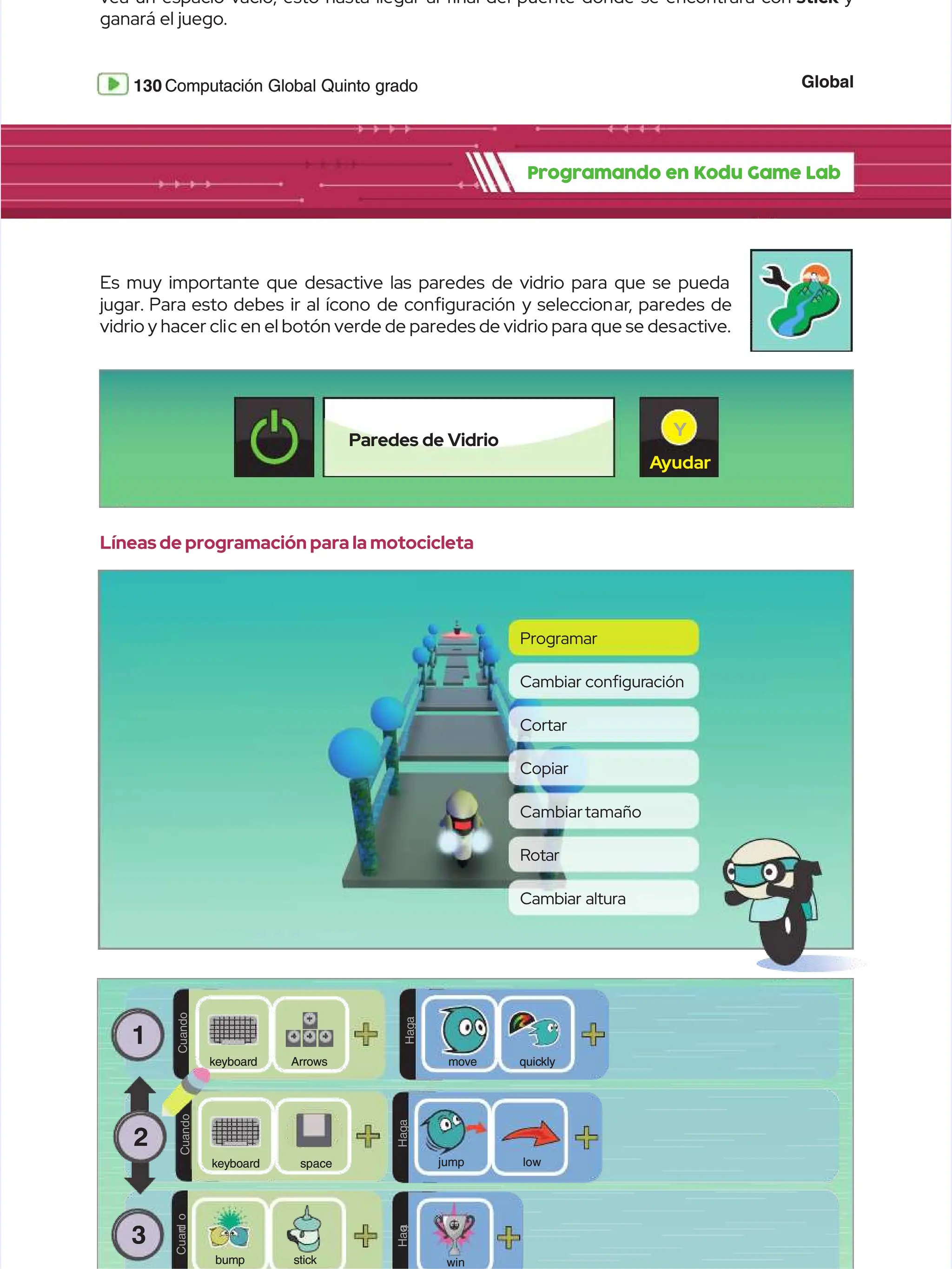 Global
Global
130
130 Computación Global Quinto grado
Computación Global Quinto grado
vea un espacio vacío, esto hasta llegar al nal del puente donde se encontrará con
vea un espacio vacío, esto hasta llegar al nal del puente donde se encontrará con stick
stick y
y
ganará el juego.
ganará el juego.
Programando en Kodu Game Lab
Programando en Kodu Game Lab
1
1
C
C
u
u
a
a
n
n
d
d
o
o
D
D
O
O
H
H
a
a
g
g
a
a
Arrows
Arrows
k
ke
ey
yb
bo
oa
ar
rd
d q
qu
ui
ic
ck
kl
ly
y
move
move
C
C
u
u
a
a
n
n
d
d
o
o
D
D
O
O
H
H
a
a
g
g
a
a
space
space
keyboard
keyboard low
low
jump
jump
3
3
C
C
u
u
a
a
n
n
d
d
o
o
stick
stick
bump
bump
D
D
O
O
H
H
a
a
g
g
a
a
win
win
2
2
Líneas de programación para la motocicleta
Líneas de programación para la motocicleta
Es muy importante que desactive las paredes de vidrio para que se pueda
Es muy importante que desactive las paredes de vidrio para que se pueda
jugar.
jugar. Para
Para esto
esto debes
debes ir
ir al
al ícono
ícono de
de conguración
conguración y
y seleccion
seleccionar
ar,
, paredes
paredes de
de
vidrio y hacer cli
vidrio y hacer clic en el botón verde de paredes de vidrio para que se des
c en el botón verde de paredes de vidrio para que se desactive.
active.
Programar
Programar
Cortar
Cortar
Cambiartamaño
Cambiartamaño
Cambiar
Cambiar congur
conguración
ación
Copiar
Copiar
Rotar
Rotar
Cambiar altura
Cambiar altura
Paredes de Vidrio
Paredes de Vidrio
A
Ayudar
yudar
Y
Y
 