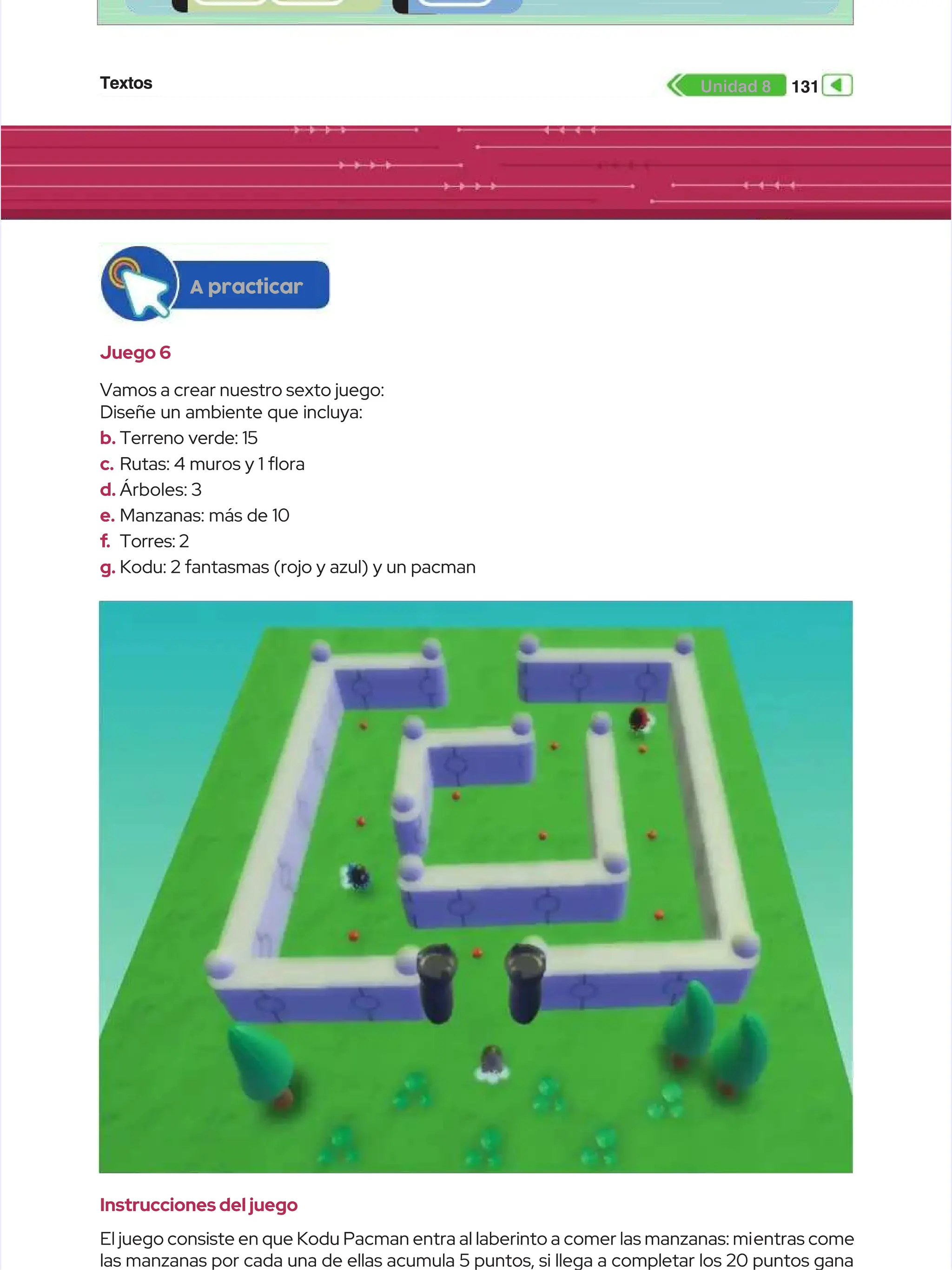 Textos
Textos 131
131
Unidad 8
Unidad 8
Juego 6
Juego 6
Vamos a crear nuestro sexto juego:
Vamos a crear nuestro sexto juego:
Diseñe un ambiente que incluya:
Diseñe un ambiente que incluya:
b.
b. Terreno verde: 15
Terreno verde: 15
c.
c. Rutas: 4 muros y 1 ora
Rutas: 4 muros y 1 ora
d.
d. Árboles: 3
Árboles: 3
e.
e. Manzanas: más de 10
Manzanas: más de 10
f
f.
. Torres: 2
Torres: 2
g.
g. Kodu: 2 fantasmas (rojo y azul) y un pacman
Kodu: 2 fantasmas (rojo y azul) y un pacman
A practicar
A practicar
Instrucciones del juego
Instrucciones del juego
El juego consiste en que Kodu Pacman entra al laberinto a comer las manzanas: mi
El juego consiste en que Kodu Pacman entra al laberinto a comer las manzanas: mientras come
entras come
las manzanas por cada una de ellas acumula 5 puntos, si llega a completar los 20 puntos gana
las manzanas por cada una de ellas acumula 5 puntos, si llega a completar los 20 puntos gana
 