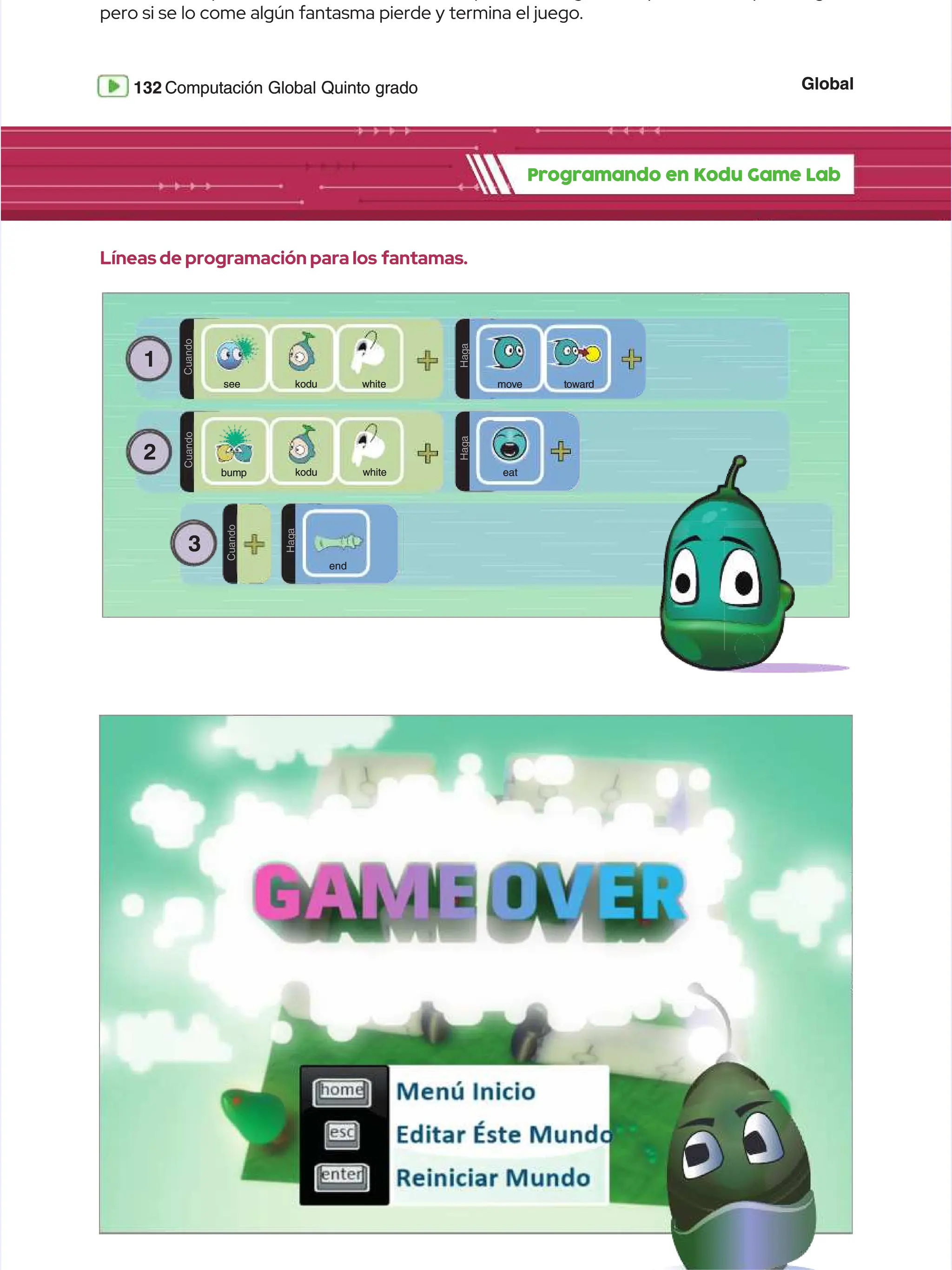 Global
Global
132
132 Computación Global Quinto grado
Computación Global Quinto grado
pero si se lo come algún fantasma pierde y termina el juego.
pero si se lo come algún fantasma pierde y termina el juego.
Programando en Kodu Game Lab
Programando en Kodu Game Lab
Líneas de programación para los
Líneas de programación para los fantamas.
fantamas.
1
1
C
C
u
u
a
a
n
n
d
d
o
o
kodu
kodu
see
see white
white
2
2
C
C
u
u
a
a
n
n
d
d
o
o
k
ko
od
du
u w
wh
hi
it
te
e
D
D
O
O
H
H
a
a
g
g
a
a
m
mo
ov
ve
e t
to
ow
wa
ar
rd
d
bump
bump
D
D
O
O
H
H
a
a
g
g
a
a
3
3
C
C
u
u
a
a
n
n
d
d
o
o
D
D
O
O
H
H
a
a
g
g
a
a
end
end
eat
eat
 