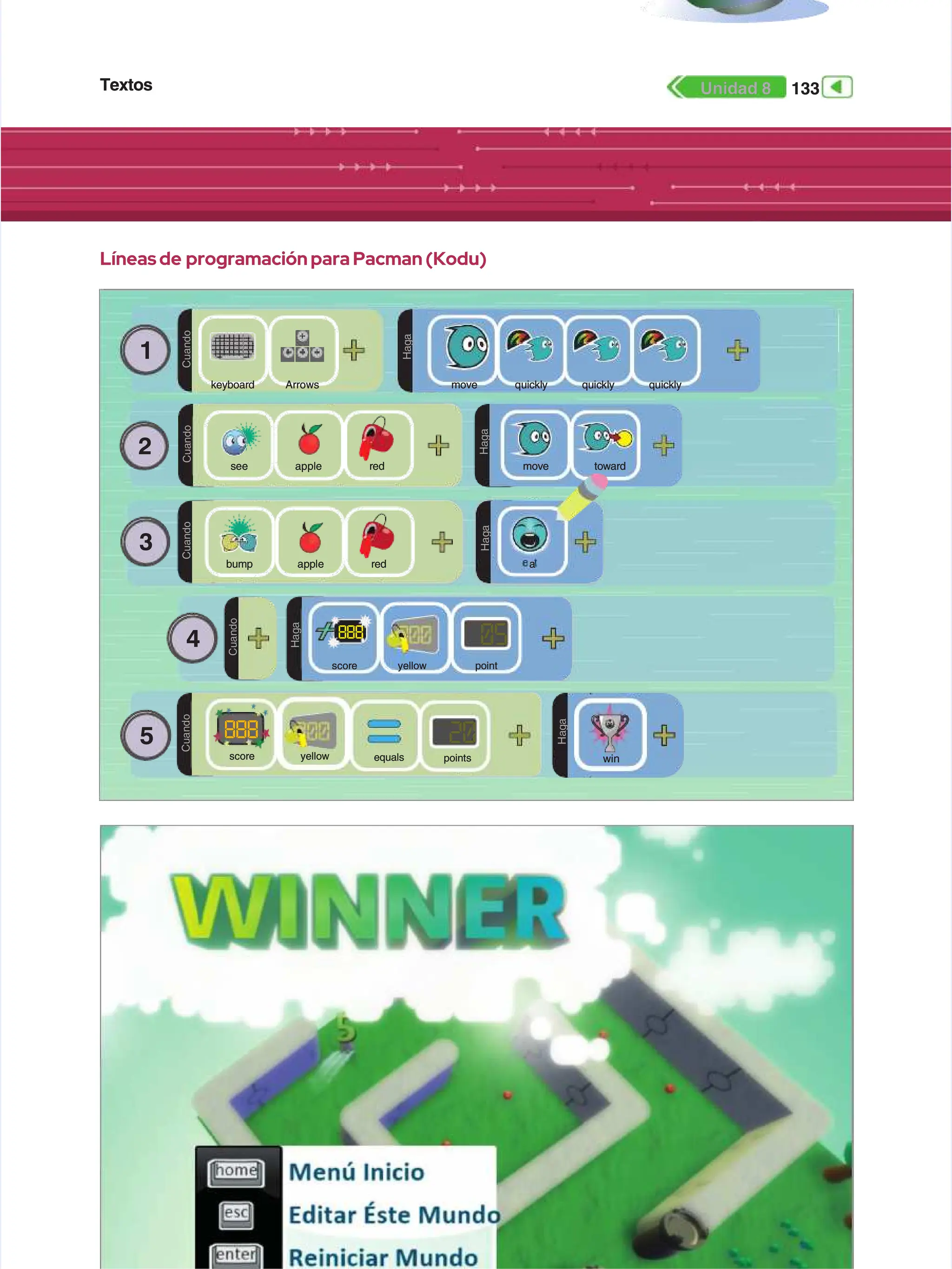 Textos
Textos 133
133
Unidad 8
Unidad 8
Líneas de
Líneas de programación para Pacman (Kodu)
programación para Pacman (Kodu)
1
1
C
C
u
u
a
a
n
n
d
d
o
o
D
D
O
O
H
H
a
a
g
g
a
a
Arrows
Arrows
keyboard
keyboard q
qu
ui
ic
ck
kl
ly
y q
qu
ui
ic
ck
kl
ly
y q
qu
ui
ic
ck
kl
ly
y
move
move
2
2
C
C
u
u
a
a
n
n
d
d
o
o
D
D
O
O
H
H
a
a
g
g
a
a
apple
apple
s
se
ee
e r
re
ed
d m
mo
ov
ve
e t
to
ow
wa
ar
rd
d
3
3
C
C
u
u
a
a
n
n
d
d
o
o
D
D
O
O
H
H
a
a
g
g
a
a
a
ap
pp
pl
le
e r
re
ed
d e
ea
at
t
a
a
bump
bump
4
4
5
5
C
C
u
u
a
a
n
n
d
d
o
o
H
H
a
a
g
g
a
a
05
05
888
888
point
point
score
score yellow
yellow
C
C
u
u
a
a
n
n
d
d
o
o
20
20
points
points
score
score yellow
yellow equals
equals
D
D
O
O
H
H
a
a
g
g
a
a
win
win
888
888
 