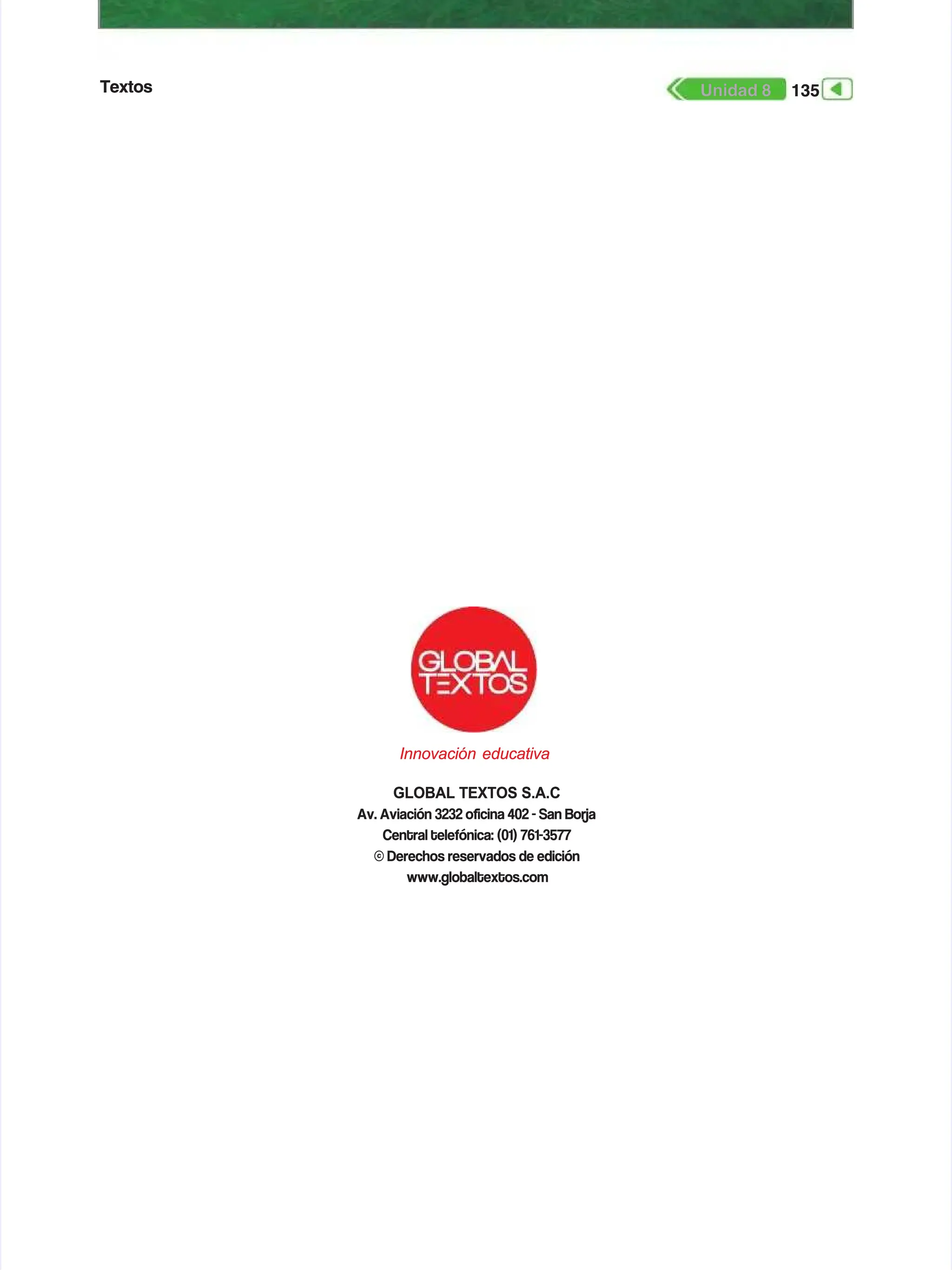 Textos
Textos 135
135
Unidad 8
Unidad 8
GLOBAL TEXTOS S.A.C
GLOBAL TEXTOS S.A.C
Av. Aviación 3232 ocina 402 - San Borja
Av. Aviación 3232 ocina 402 - San Borja
Central telefónica: (01) 761-3577
Central telefónica: (01) 761-3577
© Derechos reservados de edición
© Derechos reservados de edición
www.globaltextos.com
www.globaltextos.com
Innovación educativa
Innovación educativa
 
