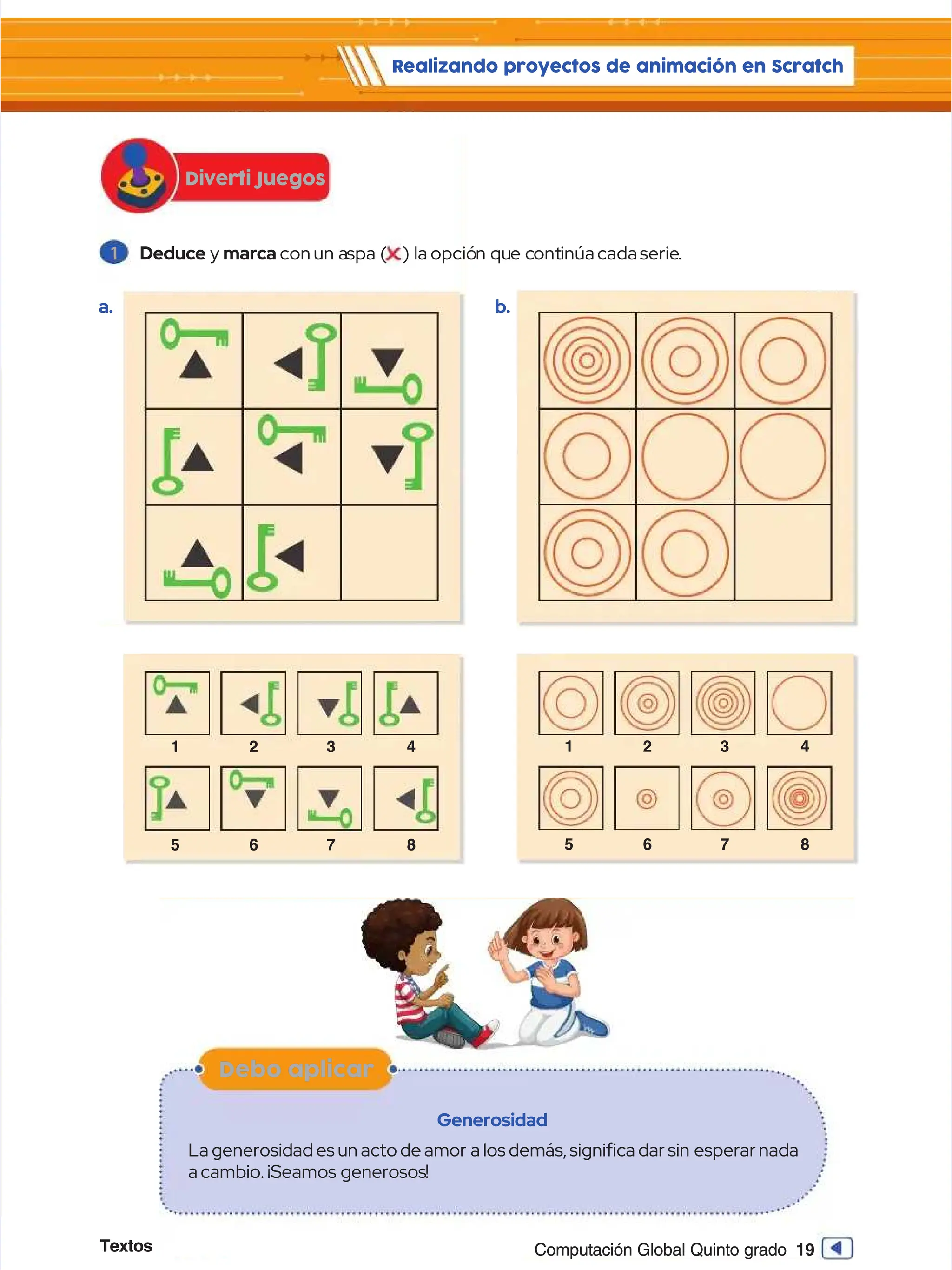 Textos
Textos 19
19
Computación Global Quinto grado
Computación Global Quinto grado
1
1 Deduce
Deduce y
y marca
marca con
conun a
un aspa (
spa ( ) la
) la opció
opción qu
n que c
e cont
ontinúa
inúacada
cadaserie
serie..
Diverti Juegos
Diverti Juegos
Realizando proyectos de animación en Scratch
Realizando proyectos de animación en Scratch
1 2
1 2 3
3 4
4
5 6
5 6 7
7 8
8
1 2
1 2 3
3 4
4
5 6
5 6 7
7 8
8
a
a.
. b
b.
.
Debo aplicar
Debo aplicar
Generosidad
Generosidad
La generosidad es un acto de amor
La generosidad es un acto de amor a los demás, signifca dar sin
a los demás, signifca dar sin esperar nada
esperar nada
acambio.¡Seamos
acambio.¡Seamos generosos
generosos!!
 