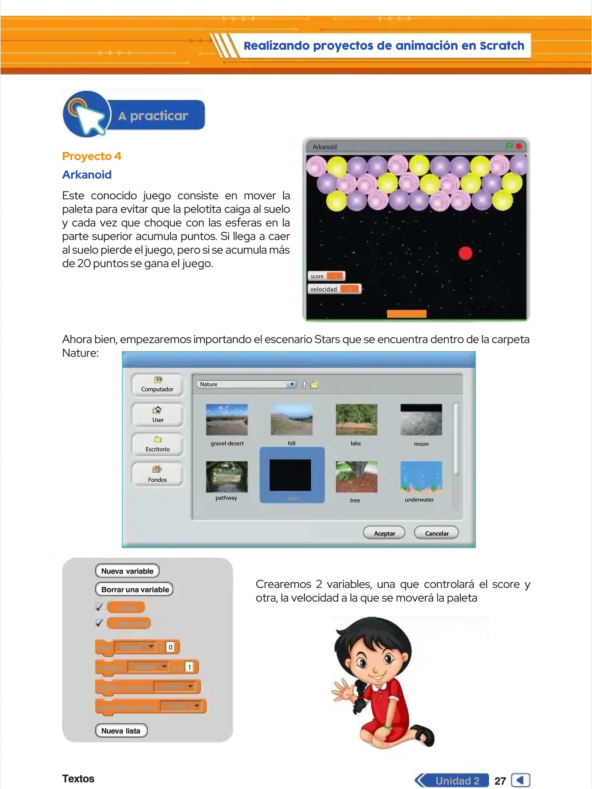 Textos
Textos 27
27
Unidad 2
Unidad 2
Realizando proyectos de animación en Scratch
Realizando proyectos de animación en Scratch
Proyecto 4
Proyecto 4
Arkanoid
Arkanoid
Este conocido juego consiste en mover la
Este conocido juego consiste en mover la
paleta para evitar que la pelotita caiga al suelo
paleta para evitar que la pelotita caiga al suelo
y cada vez que choque con las esferas en la
y cada vez que choque con las esferas en la
parte superior acumula puntos. Si llega a caer
parte superior acumula puntos. Si llega a caer
al suelo pierde el juego, pero si se acumula más
al suelo pierde el juego, pero si se acumula más
de 20 puntos se gana el
de 20 puntos se gana el juego.
juego.
Ahora bien, empezaremos importando el escenario Stars que se encuentra dentro de la carpeta
Ahora bien, empezaremos importando el escenario Stars que se encuentra dentro de la carpeta
Nature:
Nature:
Crearemos 2 variables, una que controlará el score y
Crearemos 2 variables, una que controlará el score y
otra, la velocidad a la que se moverá la paleta
otra, la velocidad a la que se moverá la paleta
Arkanoid
Arkanoid
score
score 0
0
velocidad
velocidad 0
0
f
fi
ij
ja
ar
r a
a
score
score 0
0
c
ca
am
mb
bi
ia
ar
r p
po
or
r
score
score 1
1
mostrar variable
mostrar variable score
score
esconder variable
esconder variable score
score
score
score
Nueva variable
Nueva variable
Nueva lista
Nueva lista
Borrar una variable
Borrar una variable
velocidad
velocidad
A
Ac
ce
ep
pt
ta
ar
r C
Ca
an
nc
ce
el
la
ar
r
Computador
Computador
Nature
Nature
User
User
Escritorio
Escritorio
Fondos
Fondos
pathway
pathway tree
tree underwater
underwater
hill
hill lake
lake
gravel-desert
gravel-desert moon
moon
stars
stars
A practicar
A practicar
 