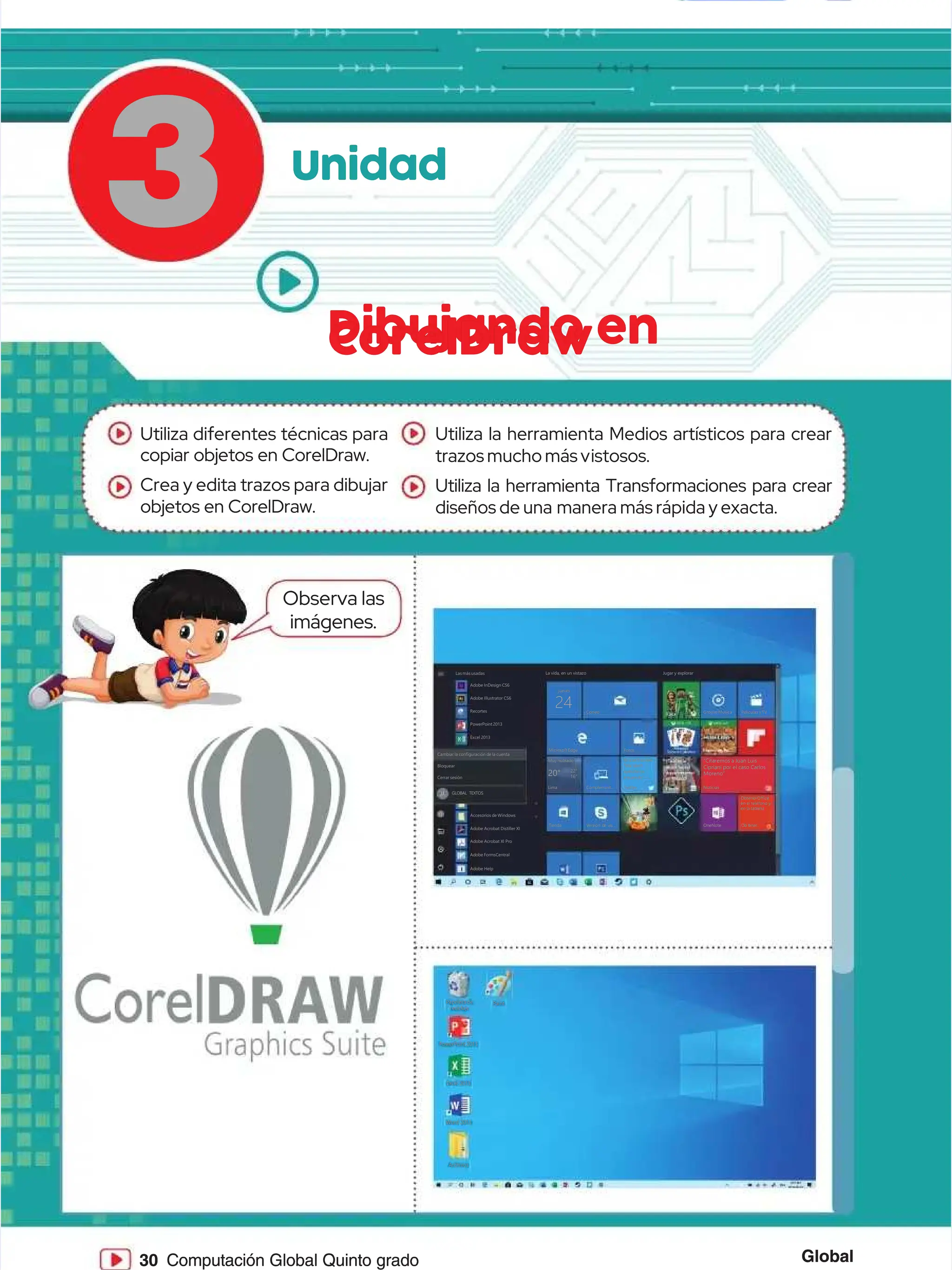 Global
Global
30
30 Computación Global Quinto grado
Computación Global Quinto grado
3
3 Unidad
Unidad
Dibujando en
Dibujando en
CorelDraw
CorelDraw
Papelera de
Papelera de
reciclaje
reciclaje
Word 2013
Word 2013
PowerPoint2013
PowerPoint2013
Excel 2013
Excel 2013
Archivos
Archivos
Paint
Paint
Lasmásusadas
Lasmásusadas L
La
a v
vi
id
da
a,
, e
en
n u
un
n v
vi
is
st
ta
az
zo
o J
Ju
ug
ga
ar
r y
y e
ex
xp
pl
lo
or
ra
ar
r
GrooveMúsica
GrooveMúsica
“Citaremos a Juan Luis
“Citaremos a Juan Luis
Cipriani por el caso Carlos
Cipriani por el caso Carlos
Moreno”
Moreno”
Películas y TV
Películas y TV
jueves
jueves
Correo
Correo
MicrosoftEdge
MicrosoftEdge
Muy nublado
Muy nublado
L
Li
im
ma
a C
Co
om
mp
pl
le
em
me
en
nt
t.
..
..
.
T
Ti
ie
en
nd
da
a V
Ve
er
rs
si
ió
ón d
n de v
e vi
is
s.
..
..
.
Twitter
Twitter
@nowthisnews
@nowthisnews
“We don’t
“We don’t
operate on
operate on
innuendo’—...
innuendo’—...
20°
20° 22°
22°
16°
16°
Fotos
Fotos
Noticias
Noticias
O
On
ne
eN
No
ot
te
e O
Ob t
b t
e
en
ne
er
r.
..
..
.
ObtenerOffice
ObtenerOffice
en el teléfono y
en el teléfono y
en la tableta
en la tableta
24
24
Adobe InDesign CS6
Adobe InDesign CS6
Adobe Illustrator CS6
Adobe Illustrator CS6
Recortes
Recortes
PowerPoint2013
PowerPoint2013
Excel 2013
Excel 2013
Cambiar la configuración de la cuenta
Cambiar la configuración de la cuenta
Bloquear
Bloquear
Cerrar sesión
Cerrar sesión
GLOBAL TEXTOS
GLOBAL TEXTOS
Accesorios de Windows
Accesorios de Windows
Adobe Acrobat Distiller XI
Adobe Acrobat Distiller XI
Adobe Acrobat XI Pro
Adobe Acrobat XI Pro
Adobe FormsCentral
Adobe FormsCentral
Adobe Help
Adobe Help
:
: .
. .
.
Observa las
Observa las
imágenes.
imágenes.
Utiliza diferentes técnicas para
Utiliza diferentes técnicas para
copiar objetos en CorelDraw.
copiar objetos en CorelDraw.
Crea y edita trazos para dibujar
Crea y edita trazos para dibujar
objetos en CorelDraw.
objetos en CorelDraw.
Utiliza la herramienta Medios artísticos para crear
Utiliza la herramienta Medios artísticos para crear
trazos mucho más v
trazos mucho más vistosos.
istosos.
Utiliza la herramienta Transformaciones para crear
Utiliza la herramienta Transformaciones para crear
diseños de una
diseños de una manera más rápida y exacta.
manera más rápida y exacta.
 