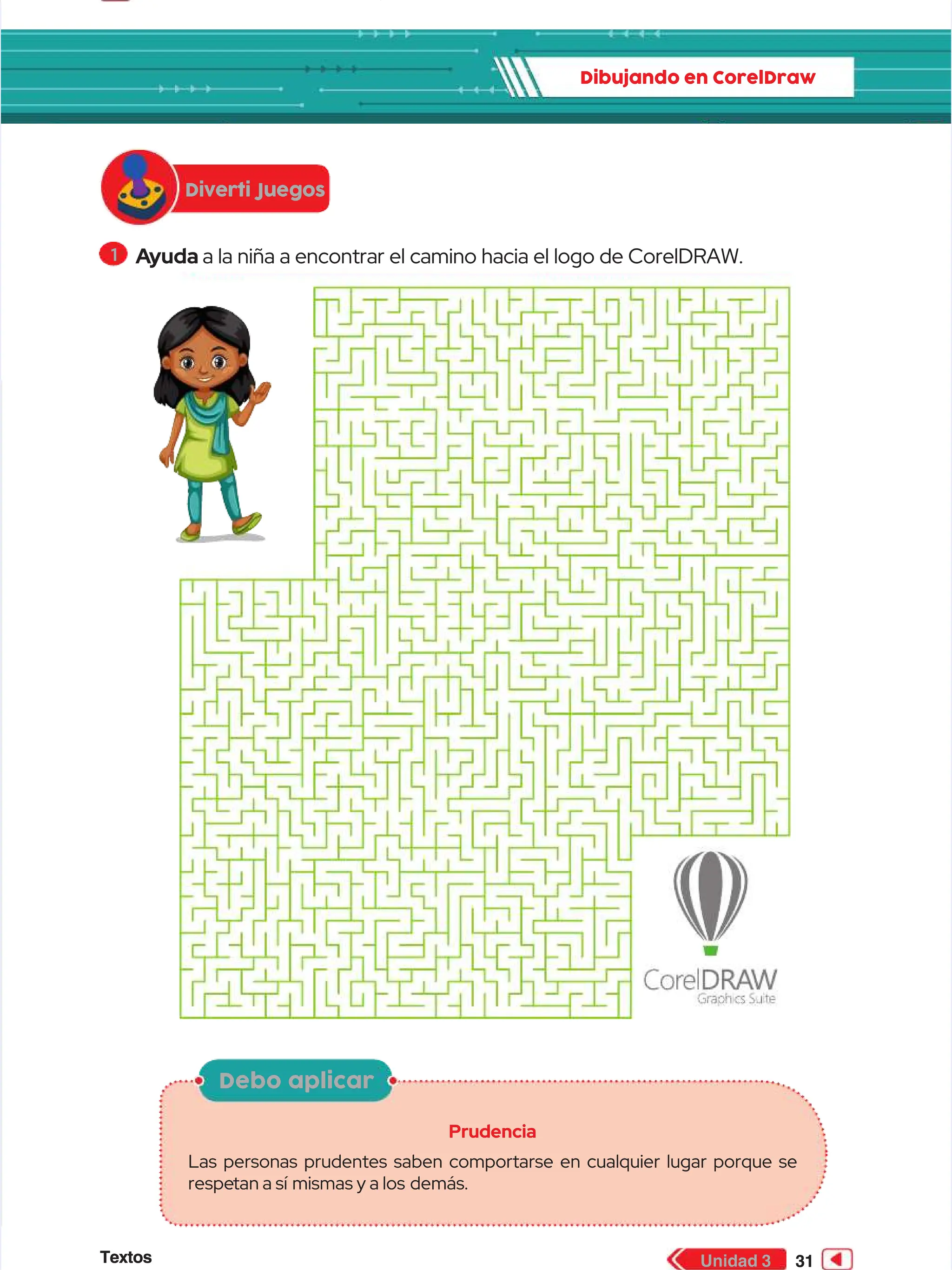 Textos
Textos 31
31
Unidad 3
Unidad 3
Dibujando en CorelDraw
Dibujando en CorelDraw
1
1 A
Ayuda
yuda a la niña a encontrar el camino hacia el logo de CorelDRAW.
a la niña a encontrar el camino hacia el logo de CorelDRAW.
Dibujando en CorelDraw
Dibujando en CorelDraw
Diverti Juegos
Diverti Juegos
Debo aplicar
Debo aplicar
Prudencia
Prudencia
Las personas prudentes saben comportarse en cualquier lugar porque se
Las personas prudentes saben comportarse en cualquier lugar porque se
respe
respetan a sí
tan a sí mismas y a los
mismas y a los demás.
demás.
 