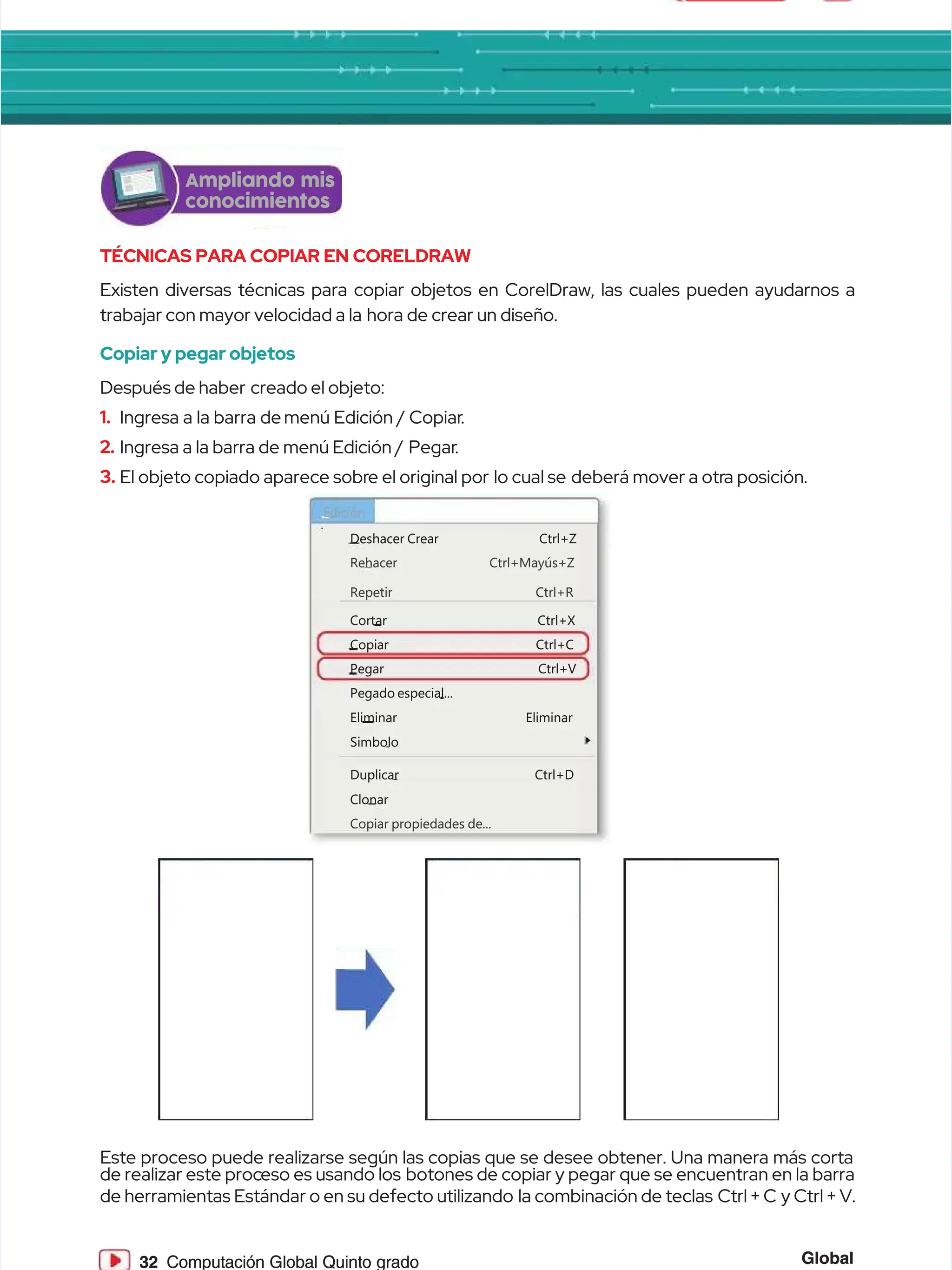 Global
Global
32
32 Computación Global Quinto grado
Computación Global Quinto grado
Ampliando mis
Ampliando mis
conocimientos
conocimientos
TÉCNICAS PARA COPIAR EN CORELDRAW
TÉCNICAS PARA COPIAR EN CORELDRAW
Existen diversas técnicas para copiar objetos en CorelDraw, las cuales pueden ayudarnos a
Existen diversas técnicas para copiar objetos en CorelDraw, las cuales pueden ayudarnos a
trabajar con mayor velocidad a la
trabajar con mayor velocidad a la hora de crear un diseño.
hora de crear un diseño.
Copiar y pegar objetos
Copiar y pegar objetos
Después de haber
Después de haber creado el objeto:
creado el objeto:
1.
1. Ingresa a la barra de
Ingresa a la barra de menú Edición / Copiar
menú Edición / Copiar.
.
2.
2. Ingresa a la barra de menú Edición /
Ingresa a la barra de menú Edición / Pegar
Pegar.
.
3.
3. El objeto copiado aparece sobr
El objeto copiado aparece sobre el original por
e el original por lo cual se
lo cual se deberá mover a otr
deberá mover a otra posición.
a posición.
Este proceso puede realizarse según las copias que se desee obtener. Una manera más corta
Este proceso puede realizarse según las copias que se desee obtener. Una manera más corta
de realizar este proc
de realizar este proceso es usando los
eso es usando los botones de copiar y pegar que se encuentran en la barra
botones de copiar y pegar que se encuentran en la barra
de herramientas Estándar o en su defecto utilizando
de herramientas Estándar o en su defecto utilizando la combinación de teclas
la combinación de teclas Ctrl + C
Ctrl + C y Ctrl + V.
y Ctrl + V.
Rehacer Ctrl+Mayús+Z
Rehacer Ctrl+Mayús+Z
Copiar propiedades de...
Copiar propiedades de...
Repetir Ctrl+R
Repetir Ctrl+R
Deshacer
Deshacer Crear
Crear Ctrl+Z
Ctrl+Z
Cortar Ctrl+X
Cortar Ctrl+X
Copiar Ctrl+C
Copiar Ctrl+C
Pegar Ctrl+V
Pegar Ctrl+V
Pegado especial...
Pegado especial...
Eliminar Eliminar
Eliminar Eliminar
Duplicar Ctrl+D
Duplicar Ctrl+D
Clonar
Clonar
Simbolo
Simbolo
Edición
Edición
 