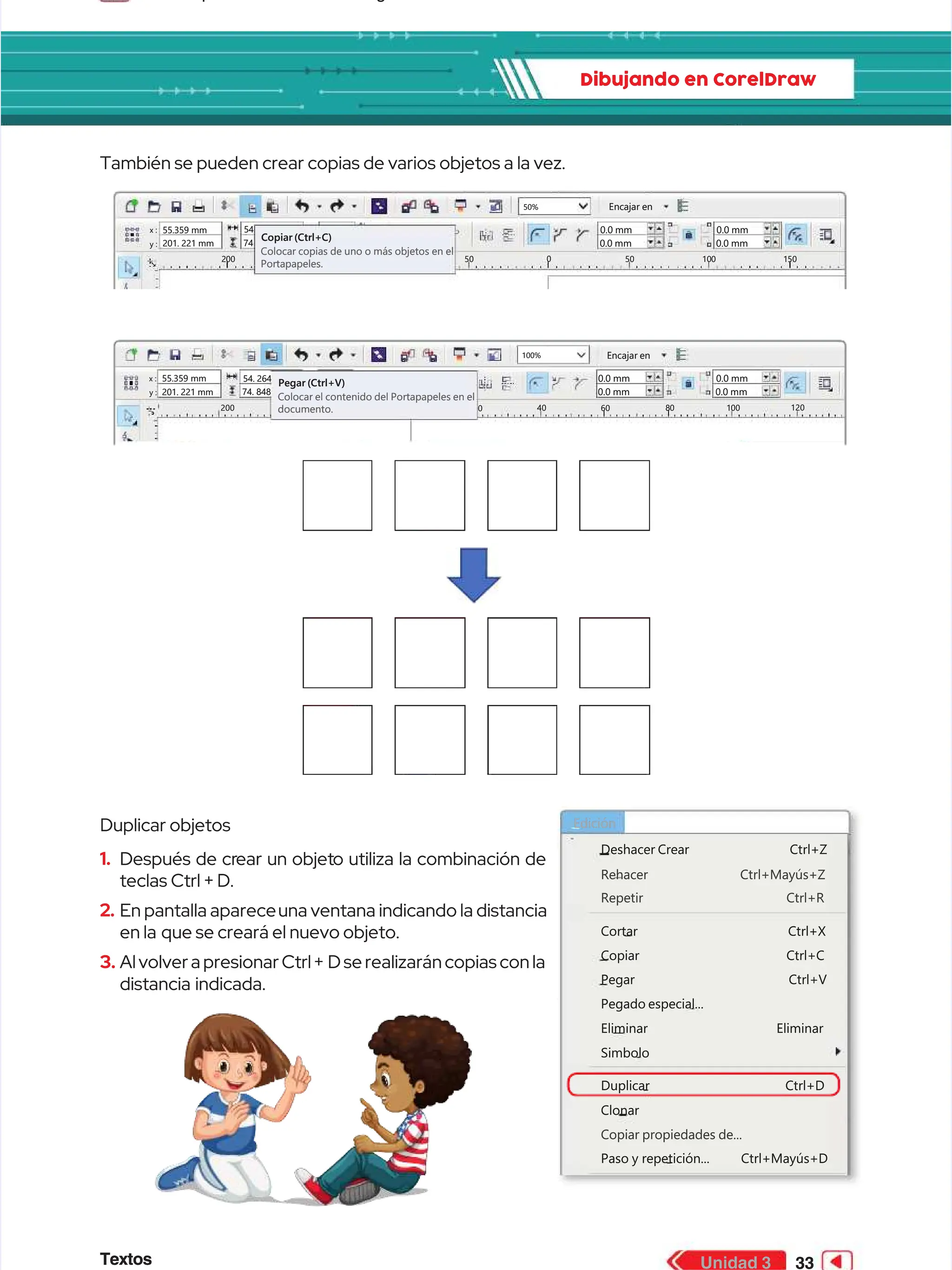 Textos
Textos 33
33
Unidad 3
Unidad 3
Dibujando en CorelDraw
Dibujando en CorelDraw
También se pueden crear copias de varios objetos a la vez.
También se pueden crear copias de varios objetos a la vez.
Duplicar objetos
Duplicar objetos
1.
1. Después de cr
Después de crear un objet
ear un objeto utiliza la combinación de
o utiliza la combinación de
teclas Ctrl + D.
teclas Ctrl + D.
2.
2. En pantalla aparece
En pantalla apareceuna ventana indicando la distancia
una ventana indicando la distancia
en la
en la que se creará el nuevo objeto.
que se creará el nuevo objeto.
3.
3. Al volver a presionar Ctrl +
Al volver a presionar Ctrl + D se realizarán copias con la
D se realizarán copias con la
distancia indicada.
distancia indicada.
Rehacer Ctrl+Mayús+Z
Rehacer Ctrl+Mayús+Z
Copiar propiedades de...
Copiar propiedades de...
Repetir Ctrl+R
Repetir Ctrl+R
Deshacer
Deshacer Crear
Crear Ctrl+Z
Ctrl+Z
Cortar Ctrl+X
Cortar Ctrl+X
Copiar Ctrl+C
Copiar Ctrl+C
Pegar Ctrl+V
Pegar Ctrl+V
Pegado especial...
Pegado especial...
Eliminar Eliminar
Eliminar Eliminar
Duplicar Ctrl+D
Duplicar Ctrl+D
Paso
Paso y
y repetición...
repetición... Ctrl+Mayús+D
Ctrl+Mayús+D
Clonar
Clonar
Simbolo
Simbolo
Edición
Edición
50%
50% Encajar en
Encajar en
x :
x :
y :
y :
55.359 mm
55.359 mm
201. 221 mm
201. 221 mm
54
54
74
74
Copiar (Ctrl+C)
Copiar (Ctrl+C)
Colocar copias de uno o más objetos en el
Colocar copias de uno o más objetos en el
Portapapeles.
Portapapeles.
0.0 mm
0.0 mm
0.0 mm
0.0 mm
0.0 mm
0.0 mm
0.0 mm
0.0 mm
2
20
00
0 5
50
0 0
0 50
50 1
10
00
0 1
15
50
0
100%
100% Encajar en
Encajar en
x :
x :
y :
y :
55.359 mm
55.359 mm
201. 221 mm
201. 221 mm
54. 264
54. 264
74. 848
74. 848
Pegar (Ctrl+V)
Pegar (Ctrl+V)
Colocar el contenido del Portapapeles en el
Colocar el contenido del Portapapeles en el
documento.
documento.
0.0 mm
0.0 mm
0.0 mm
0.0 mm
0.0 mm
0.0 mm
0.0 mm
0.0 mm
200
200 40
40
0
0 60
60 8
80
0 1
10
00
0 120
120
 