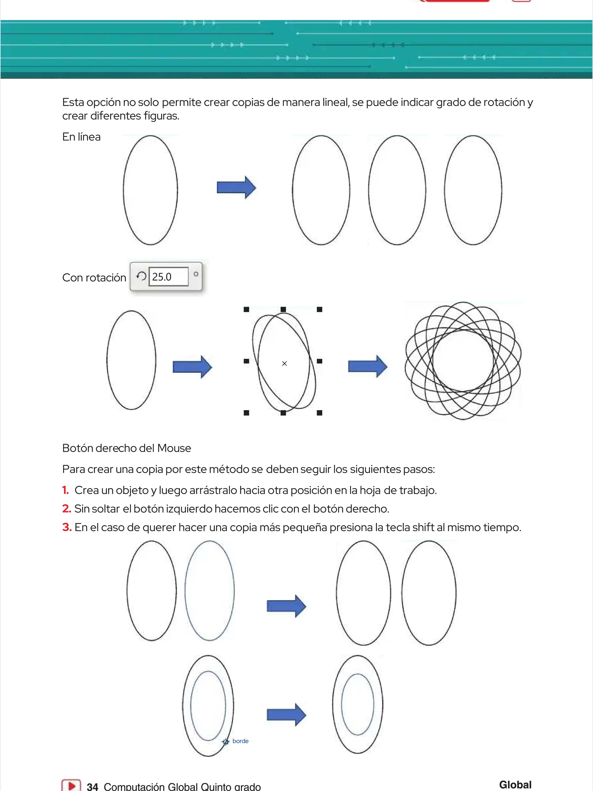 Global
Global
34
34 Computación Global Quinto grado
Computación Global Quinto grado
Esta opción no solo
Esta opción no solo permite crear copias de manera lineal, se puede indicar grado de rotación y
permite crear copias de manera lineal, se puede indicar grado de rotación y
crear diferentes guras.
crear diferentes guras.
En línea
En línea
Con rotación
Con rotación
Botón dere
Botón derecho del
cho del Mouse
Mouse
Para crear una copia por este método se
Para crear una copia por este método se deben seguir los
deben seguir los siguientes pasos:
siguientes pasos:
1.
1. Crea un objeto y luego arrástralo hacia otra posición en la hoja
Crea un objeto y luego arrástralo hacia otra posición en la hoja de trabajo.
de trabajo.
2.
2. Sin soltar
Sin soltar el botón izquierdo hacemos clic con el
el botón izquierdo hacemos clic con el botón der
botón derecho.
echo.
3.
3. En el caso de querer hacer una copia más pequeña presiona la tecla shift al mismo tiempo.
En el caso de querer hacer una copia más pequeña presiona la tecla shift al mismo tiempo.
×
×
25.0
25.0
borde
borde
 