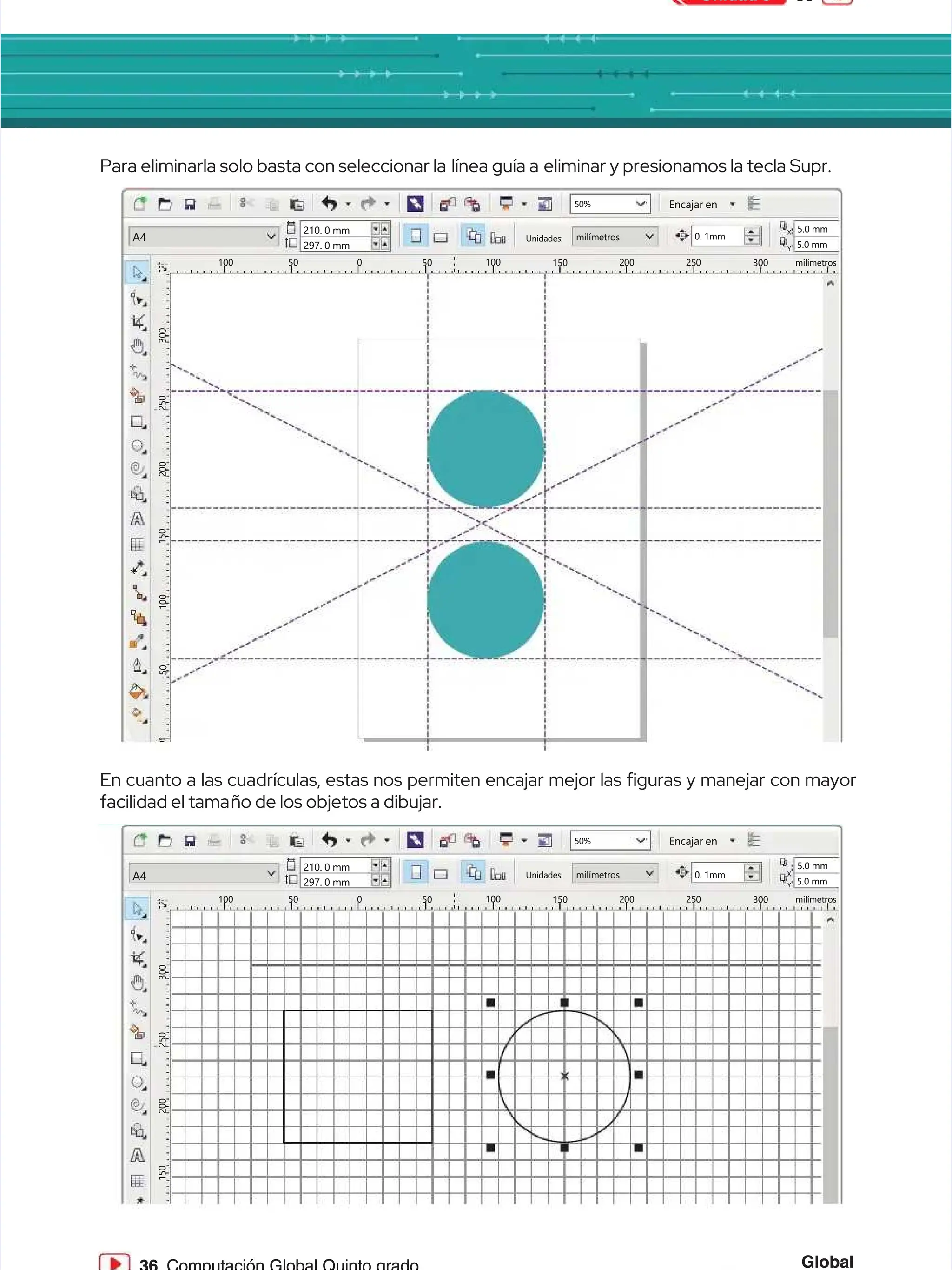 35
35
Unidad 3
Unidad 3
Global
Global
50%
50% Encajar en
Encajar en
100
100
3
3
0
0
0
0
2
2
5
5
0
0
2
2
0
0
0
0
1
1
5
5
0
0
50
50 0
0 50
50 100
100 150
150 2
20
00
0 2
25
50
0 300
300 milímetros
milímetros
A4
A4
210. 0 mm
210. 0 mm
297. 0 mm
297. 0 mm
Unidades:
Unidades: milímetros
milímetros 0. 1mm
0. 1mm
5.0 mm
5.0 mm
5.0 mm
5.0 mm
X
X
Y
Y
50%
50% Encajar en
Encajar en
100
100
3
3
0
0
0
0
2
2
5
5
0
0
2
2
0
0
0
0
1
1
5
5
0
0
1
1
0
0
0
0
5
5
0
0
50
50 0
0 50
50 100
100 150
150 2
20
00
0 2
25
50
0 300
300 milímetros
milímetros
A4
A4
210. 0 mm
210. 0 mm
297. 0 mm
297. 0 mm
Unidades:
Unidades: milímetros
milímetros 0. 1mm
0. 1mm
5.0 mm
5.0 mm
5.0 mm
5.0 mm
X
X
Y
Y
Para eliminarla solo basta con seleccionar la
Para eliminarla solo basta con seleccionar la línea guía a
línea guía a eliminar y presionamos la tecla Supr.
eliminar y presionamos la tecla Supr.
En cuanto a las cuadrículas, estas nos permiten encajar mejor las guras y manejar con mayor
En cuanto a las cuadrículas, estas nos permiten encajar mejor las guras y manejar con mayor
facilidad el tama
facilidad el tamaño de los objetos a dibujar.
ño de los objetos a dibujar.
 