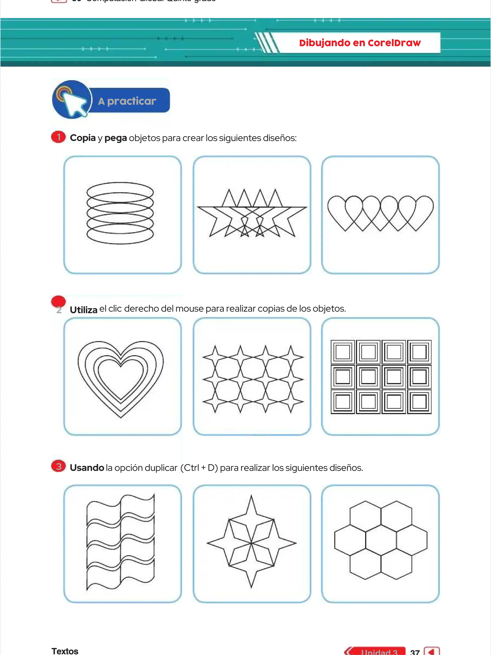 36
36 Computación Global Quinto grado
Computación Global Quinto grado
Textos
Textos
Dibujando en CorelDraw
Dibujando en CorelDraw
A practicar
A practicar
1
1 Copia
Copia y
y pega
pega objetos para crear los siguientes diseños:
objetos para crear los siguientes diseños:
2
2 Utiliza
Utiliza el clic
el clic derecho del mouse para realizar copias de los objetos.
derecho del mouse para realizar copias de los objetos.
3
3 Usando
Usandola opción duplicar
la opción duplicar (Ctrl + D) para realizar los siguientes diseños.
(Ctrl + D) para realizar los siguientes diseños.
 