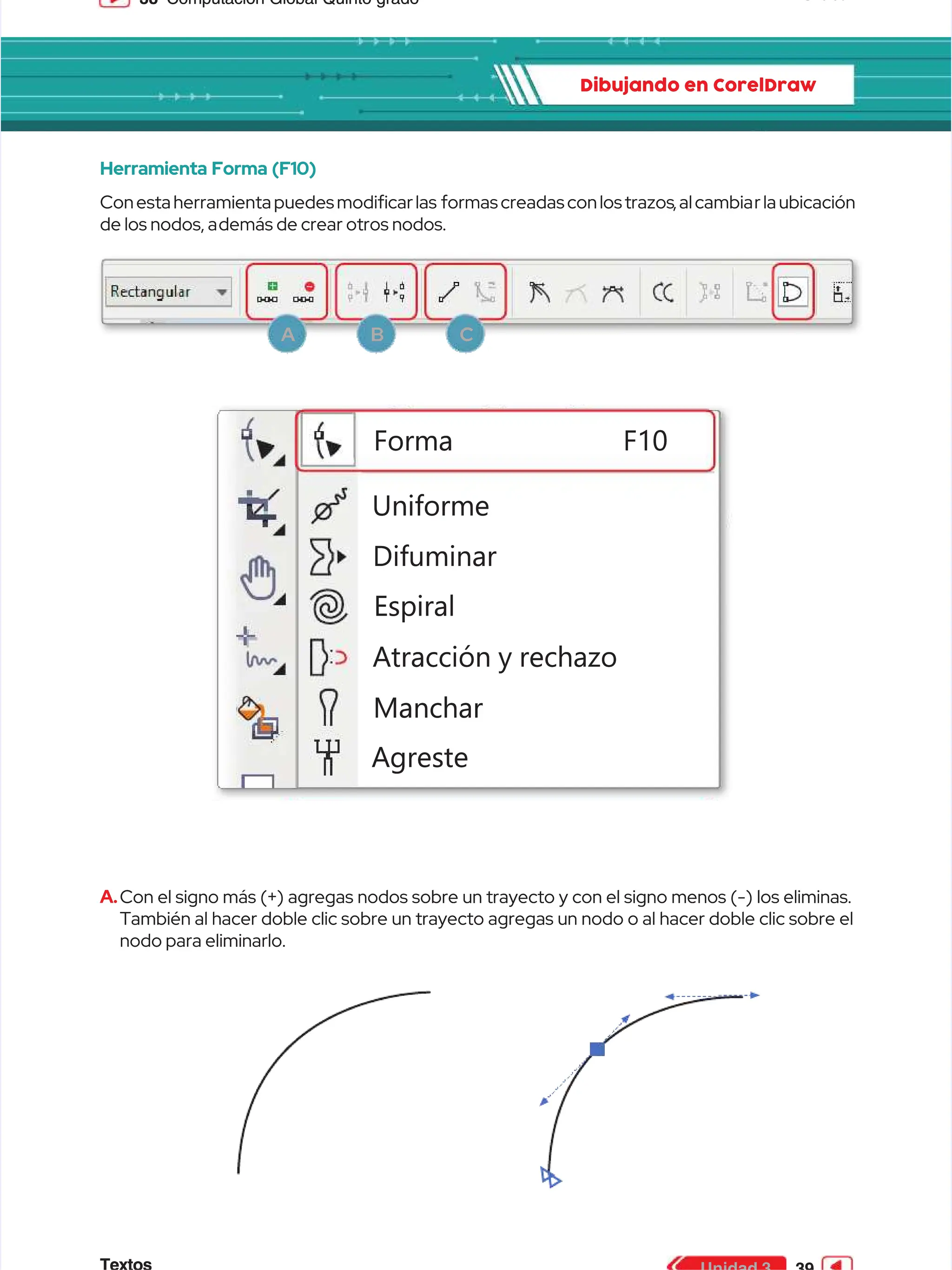 38
38 Computación Global Quinto grado
Computación Global Quinto grado
Dibujando en CorelDraw
Dibujando en CorelDraw
Herramienta Forma (F10)
Herramienta Forma (F10)
Conesta herramienta puedes modicarlas
Conesta herramienta puedes modicarlas formas creadas conlos trazos
formas creadas conlos trazos,alcambia
,alcambiarla ubicación
rla ubicación
de los nodos, a
de los nodos, además de crear otros nodos.
demás de crear otros nodos.
3
3
0
0
0
0
2
2
5
5
0
0
Uniforme
Uniforme
Difuminar
Difuminar
Espiral
Espiral
Atracción y rechazo
Atracción y rechazo
Manchar
Manchar
Agreste
Agreste
Forma F10
Forma F10
A.
A.Con el signo más (+) agregas nodos sobre un trayecto y con el signo menos (-) los eliminas.
Con el signo más (+) agregas nodos sobre un trayecto y con el signo menos (-) los eliminas.
También al hacer doble clic sobre un trayecto agregas un nodo o al hacer doble clic sobre el
También al hacer doble clic sobre un trayecto agregas un nodo o al hacer doble clic sobre el
nodo para eliminarlo.
nodo para eliminarlo.
A
A B
B C
C
 